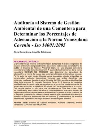 _________________________________________________________________________
GESTIÓN JOVEN
Revista de la Agrupación Joven Iberoamericana de Contabilidad y Administración de Empresas
Nº. 2 - Octubre 2008
Auditoría al Sistema de Gestión
Ambiental de una Cementera para
Determinar los Porcentajes de
Adecuación a la Norma Venezolana
Covenin - Iso 14001:2005
Alexis Colmenárez y Anoushka Colménarez
RESUMEN DEL ARTÍCULO
El presente trabajo consiste en la combinación de técnicas de evaluación propias de
estudios ambientales con procedimientos de auditoría tradicionales, con el objetivo de
auditar el Sistema de Gestión Ambiental (SGA) de una empresa cementera
venezolana llamada Cementos Carora C. A. siguiendo los lineamientos de la norma
venezolana COVENIN ISO 14001:2005 para determinar los porcentajes de
adecuación a la norma. Se escoge este sector por el impacto ambiental que produce.
Por lo tanto, se usan ciertas técnicas, como observación directa, entrevistas no
estructuradas, auditorías diagnósticas, comunes para ambas disciplinas. Las
evidencias recabadas durante el primer trimestre de 2008, permitieron identificar las
fallas de la empresa. En concreto, Cementos Carora C. A. incumple los requisitos
establecidos en la mencionada norma referentes al control de gestión ambiental de
su proceso productivo, arrojando un 87,85 por cien de no adecuación a la norma.
Esto permite concluir, por otra parte, que para ejecutar un SGA, éste primero debe
ser planificado y estructurado con eficacia, estableciendo un adecuado proceso de
mejoramiento ambiental para prevenir la contaminación generada de los procesos de
la empresa. Igualmente, es factible combinar técnicas y procedimientos aplicados por
expertos en estudios ambientales con los métodos y procedimientos de auditoría
tradicionales, lográndose una mayor eficiencia en el trabajo de auditoría.
Palabras clave: Sistema de Gestión Ambiental, Auditoria Ambiental, Norma
Venezolana COVENIN - ISO 14001:2005.
 