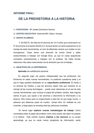 INFORME FINAL: 
DE LA PREHISTORIA A LA HISTORIA. 
1.- PROFESORA: Mª Josefa Colmenero Herrera 
2.- CENTRO EDUCATIVO: Aixerrota BHI. Getxo. Vizcaya 
3.- GRUPO ALUMNOS: 
1º de ESO E. Se trata de 24 alumnos de 12-13 años que comenzaron en 5º de primaria el proyecto Eskola 2.0. Aunque tienen ya cierta experiencia en el manejo de estas herramientas, al venir de diferentes centros sus niveles no son homogéneos. Todos tienen una dirección de correo Gmail y están acostumbrados a trabajar con Google Docs, ya que en varias asignaturas comparten presentaciones y trabajos con el profesor. De todas formas relacionan más estos instrumentos con la diversión que con el trabajo.. 
4.- OBJETIVOS DE LA EXPERIENCIA: 
Aprender por satisfacción personal. 
En segundo lugar me parece indispensable que los profesores nos formemos en estas nuevas herramientas, no podemos quedarnos atrás y el que lo haga quedará desfasado en su capacitación profesional. El miedo a no dominar los medios, a que los alumnos sepan más que nosotros en el manejo de las nuevas tecnologías… puede crear reticencias en el uso de esta nuevas herramientas, pero aunque el papel del profesor cambie, éste seguirá siendo el guía, que ayude a los alumnos a discriminar la información a su alcance. Otro motivo para no engancharse a este tren es que exige mucho y esfuerzo que debemos quitar de nuestro tiempo libre. En realidad es una inversión: a largo plazo se amortiza todo los esfuerzos invertidos 
En tercer lugar explorar nuevas metodologías de trabajo. Como comentaba antes el papel del profesor como único dueño del saber ha pasado a la historia. Este cambio supone implicar a los alumnos en su propio aprendizaje, ya que no serán meros receptores de información, serán  