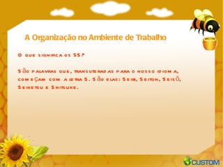 A Organização no Ambiente de Trabalho O que significa os 5S? São palavras que, transliteradas para o nosso idioma, começam com a letra S. São elas: Seiri, Seiton, Seisõ, Seiketsu e Shitsuke.  