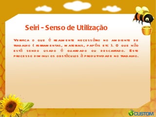 Verifica o que é realmente necessário no ambiente de trabalho ( ferramentas, materiais, papéis etc ). O que não está sendo usado é guardado ou descartado. Este processo diminui os obstáculos à produtividade no trabalho. Seiri - Senso de Utilização 