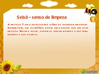 A limpeza é uma necessidade diária de qualquer ambiente. Geralmente, em escritórios existe uma equipe que faz esta limpeza. Mesmo assim, podemos ajudar jogando o lixo fora, lavando o que usamos. Seisõ - senso de limpeza 