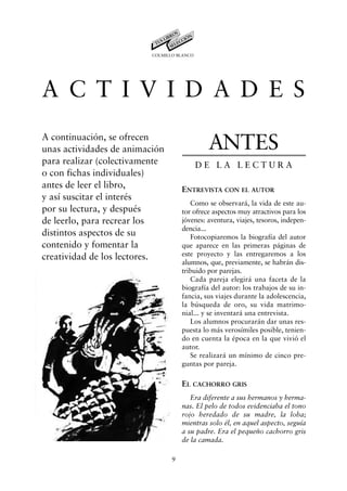 COLMILLO BLANCO




A C T I V I D A D E S
A continuación, se ofrecen
unas actividades de animación                 ANTES
para realizar (colectivamente               DE LA LECTURA
o con fichas individuales)
antes de leer el libro,              ENTREVISTA CON EL AUTOR
y así suscitar el interés
                                        Como se observará, la vida de este au-
por su lectura, y después            tor ofrece aspectos muy atractivos para los
de leerlo, para recrear los          jóvenes: aventura, viajes, tesoros, indepen-
                                     dencia...
distintos aspectos de su                Fotocopiaremos la biografía del autor
contenido y fomentar la              que aparece en las primeras páginas de
creatividad de los lectores.         este proyecto y las entregaremos a los
                                     alumnos, que, previamente, se habrán dis-
                                     tribuido por parejas.
                                        Cada pareja elegirá una faceta de la
                                     biografía del autor: los trabajos de su in-
                                     fancia, sus viajes durante la adolescencia,
                                     la búsqueda de oro, su vida matrimo-
                                     nial... y se inventará una entrevista.
                                        Los alumnos procurarán dar unas res-
                                     puesta lo más verosímiles posible, tenien-
                                     do en cuenta la época en la que vivió el
                                     autor.
                                        Se realizará un mínimo de cinco pre-
                                     guntas por pareja.

                                     EL CACHORRO GRIS
                                        Era diferente a sus hermanos y herma-
                                     nas. El pelo de todos evidenciaba el tono
                                     rojo heredado de su madre, la loba;
                                     mientras solo él, en aquel aspecto, seguía
                                     a su padre. Era el pequeño cachorro gris
                                     de la camada.

                                 9
 