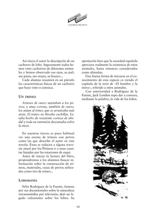 COLMILLO BLANCO




   Así inicia el autor la descripción de un        aportación hizo que la sociedad española
cachorro de lobo. Seguramente todos he-            apreciara realmente la existencia de estos
mos visto cachorros de diferentes anima-           animales, hasta entonces considerados
les y hemos observado sus ojos, su piel,           como alimañas.
sus patas, sus orejas, su hocico...                   Una buena forma de iniciarse en el co-
   Cada alumno resumirá en un párrafo              nocimiento de esta especie es viendo el
las características físicas de un cachorro         capítulo de la serie de «El hombre y la
que haya visto o conozca.                          tierra», referido a estos animales.
                                                      Con anterioridad a Rodríguez de la
                                                   Fuente, Jack London supo dar a conocer,
UN TRINEO
                                                   mediante la palabra, la vida de los lobos.
   Arneses de cuero sujetaban a los pe-
rros, y unas correas, también de cuero,
los unían al trineo que se arrastraba más
atrás. El trineo no llevaba cuchillas. Es-
taba hecho de resistente corteza de abe-
dul y toda su extensión descansaba sobre
la nieve.

   En nuestras tierras es poco habitual
ver una escena de trineos con perros
como las que describe el autor en esta
novela. Éstas se reducen a alguna trave-
sía anual por los Pirineos o a unas cuan-
tas bajadas por las estaciones de esquí.
   Antes de iniciar la lectura del libro,
propondremos a los alumnos buscar in-
formación sobre la construcción de tri-
neos, materiales, razas de perros utiliza-
dos como tiro de trineo...

LOBOMANÍA
   Félix Rodríguez de la Fuente, famoso
por sus documentales sobre la naturaleza
retransmitidos por televisión, dejó un le-
gado valiosísimo sobre los lobos. Su

                                              10
 