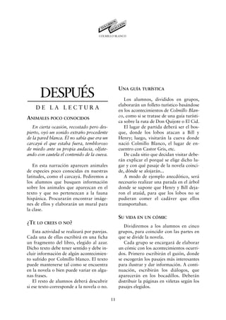 COLMILLO BLANCO




                                                    UNA GUÍA TURÍSTICA
       DESPUÉS                                         Los alumnos, divididos en grupos,
                                                    elaborarán un folleto turístico basándose
    DE LA LECTURA                                   en los acontecimientos de Colmillo Blan-
ANIMALES POCO CONOCIDOS                             co, como si se tratase de una guía turísti-
                                                    ca sobre la ruta de Don Quijote o El Cid.
   En cierta ocasión, recostado pero des-              El lugar de partida deberá ser el bos-
pierto, oyó un sonido extraño procedente            que, donde los lobos atacan a Bill y
de la pared blanca. Él no sabía que era un          Henry; luego, visitarán la cueva donde
carcayú el que estaba fuera, tembloroso             nació Colmillo Blanco, el lugar de en-
de miedo ante su propia audacia, olfate-            cuentro con Castor Gris, etc.
ando con cautela el contenido de la cueva.             De cada sitio que decidan visitar debe-
                                                    rán explicar el porqué se elige dicho lu-
   En esta narración aparecen animales              gar y con qué pasaje de la novela coinci-
de especies poco conocidas en nuestras              de, dónde se alojarán...
latitudes, como el carcayú. Pediremos a                A modo de ejemplo anecdótico, será
los alumnos que busquen información                 necesario realizar una parada en el árbol
sobre los animales que aparezcan en el              donde se supone que Henry y Bill deja-
texto y que no pertenezcan a la fauna               ron el ataúd, para que los lobos no se
hispánica. Procurarán encontrar imáge-              pudieran comer el cadáver que ellos
nes de ellos y elaborarán un mural para             transportaban.
la clase.
                                                    SU VIDA EN UN CÓMIC
¿TE LO CREES O NO?
                                                       Dividiremos a los alumnos en cinco
    Esta actividad se realizará por parejas.        grupos, para coincidir con las partes en
Cada una de ellas escribirá en una ficha            que se divide la novela.
un fragmento del libro, elegido al azar.               Cada grupo se encargará de elaborar
Dicho texto debe tener sentido y debe in-           un cómic con los acontecimientos ocurri-
cluir información de algún acontecimien-            dos. Primero escribirán el guión, donde
to sufrido por Colmillo blanco. El texto            se escogerán los pasajes más interesantes
puede mantenerse tal como se encuentra              para ilustrar y dar información. A conti-
en la novela o bien puede variar en algu-           nuación, escribirán los diálogos, que
nas frases.                                         aparecerán en los bocadillos. Deberán
    El resto de alumnos deberá descubrir            distribuir la páginas en viñetas según los
si ese texto corresponde a la novela o no.          pasajes elegidos.

                                               11
 