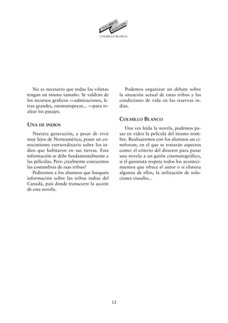COLMILLO BLANCO




   No es necesario que todas las viñetas           Podemos organizar un debate sobre
tengan un mismo tamaño. Se valdrán de           la situación actual de estas tribus y las
los recursos gráficos —admiraciones, le-        condiciones de vida en las reservas in-
tras grandes, onomatopeyas... —para re-         dias.
alzar los pasajes.
                                                COLMILLO BLANCO
UNA DE INDIOS
                                                   Una vez leída la novela, podemos pa-
   Nuestra generación, a pesar de vivir         sar en vídeo la película del mismo nom-
muy lejos de Norteamérica, posee un co-         bre. Realizaremos con los alumnos un ci-
nocimiento extraordinario sobre los in-         neforum, en el que se tratarán aspectos
dios que habitaron en sus tierras. Esta         como: el criterio del director para pasar
información se debe fundamentalmente a          una novela a un guión cinematográfico,
las películas. Pero ¿realmente conocemos        si el guionista respeta todos los aconteci-
las costumbres de esas tribus?                  mientos que ofrece el autor o si elimina
   Pediremos a los alumnos que busquen          algunos de ellos, la utilización de solu-
información sobre las tribus indias del         ciones visuales...
Canadá, país donde transcurre la acción
de esta novela.




                                           12
 
