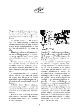 COLMILLO BLANCO




El aprendizaje de la vida representa en-
frentamiento, rebelión y conflicto y, en la
mayoría de las ocasiones, este aprendiza-
je resulta doloroso. Pero él acepta la ley
natural.
   La ley era: DEVORAR O SER DEVORA-
DO. Él no formulaba la ley de forma tan
clara ni establecía los conceptos ni mora-
lizaba. Ni tan siquiera pensaba en esta
ley; tan sólo vivía la ley sin pensar en
ella.
   El cachorro sólo teme a lo desconoci-
                                                   2A       UTOR
                                                   John Griffith London, más conocido por
do y, a medida que descubre lo misterio-           Jack London, nació en San Francisco el
so, cobra seguridad en sí mismo, hasta             12 de enero de 1876. Hijo ilegítimo de
que se identifica totalmente con la Natu-          Flora Wellman, el escritor adoptó el ape-
raleza.                                            llido de su padrastro.
   Cuando aparece el hombre, en este                   A los once años ya trabajaba: fregaba
caso el indio Castor Gris, termina el              las cubiertas de los yates, repartía perió-
equilibrio. Existe una ley distinta, con le-       dicos y era aprendiz de repartidor de hie-
yes y reglas diferentes. El hombre se con-         lo los fines de semana. A los quince
vierte entonces en una especie de dios su-         años, entró a trabajar en una fábrica de
perior.                                            conservas del estuario de Oakland, ciu-
   A partir de esta aparición, el lobo em-         dad donde vivía, y más tarde se hizo la-
pieza a apreciar el bien y el mal, aunque          drón de ostras. Dotado de extraordina-
no siempre sabe diferenciarlos. Tendrá             rio espíritu aventurero, a los 16 años ya
que debatirse entre su instinto natural y          se alistó en un velero con destino a Ja-
el mundo cruel, malvado, que le ofrece el          pón. En 1897 estuvo en Alaska con los
hombre.                                            buscadores de oro, experiencia de la que
   Colmillo Blanco deberá adaptarse                surgirían algunas de sus novelas más in-
constantemente, cambiar su manera de               teresantes. Fue corresponsal de guerra en
actuar, ser más feroz y más violento para          Manchuria y estuvo en Méjico. Se casó
sobrevivir en el mundo de los animales-            dos veces y tuvo dos hijas. Desahuciado
hombres.                                           por los médicos, se administró él mismo
   Gracias al amor, el cariño y al cuidado         una sobredosis de morfina y murió a pri-
que le ofrece, casualmente, un hombre,             meras horas de la mañana del 22 de no-
Colmillo Blanco recobra su equilibrio              viembre de 1916, en Glen Ellen (Califor-
con la Naturaleza.                                 nia) a los cuarenta años.

                                               2
 
