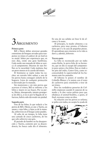 COLMILLO BLANCO




3A
                                                    En una de sus salidas un lince le da al-
                                                    cance y lo mata.
         RGUMENTO                                      Al principio, la madre alimenta a su
                                                    cachorro; pero muy pronto, el lobezno
Primera parte                                       tiene que ir a la caza de pequeñas piezas.
   Bill y Henry deben atravesar grandes             El aprendizaje para iniciarse en la vida es
extensiones de bosques nevados para tras-           duro y, además, doloroso.
portar en trineo el cadáver de un lord en
su ataúd. Saben por experiencia que, en             Tercera parte
esos días, existe una gran hambruna.                   La loba es reconocida por un indio
Cada noche una manada de lobos se acer-             como Kiche, la perra-loba de su herma-
ca al campamento. Decenas de ojos bri-              no, que un día se escapó del campamen-
llan en la oscuridad. Cada mañana, hay              to para unirse a los lobos. Ésta se rinde a
un perro menos en la cuerda del trineo.             los pies del indio, Castor Gris, como re-
   El fenómeno se repite todas las no-              conociéndole la superioridad de los hu-
ches: un extraño lobo seduce a uno de               manos ante los animales.
los perros hasta conseguir aislarlo de la              Al lobezno le ponen el nombre de
hoguera. Lejos de cualquier protección              Colmillo Blanco y le juntan con el resto
es devorado por la manada.                          de cachorros para enseñarles a tirar de
   Sin municiones y sin más perros que              un trineo.
acarreen el trineo, Bill se enfrenta a los             Pero las verdaderas penurias de Col-
lobos y muere en sus fauces. Por su par-            millo empiezan cuando le separan de su
te, Henry, desesperado, intenta proteger-           madre y le dan varias palizas para que
se de ellos y, si no es por la llegada de re-       obedezca al animal-hombre, a quien, al
fuerzos, habría sido devorado sin piedad.           final, reconoce como un dios.
                                                       Su relación con los perros es nefasta;
Segunda parte                                       se pelea con todos, no acepta la ayuda de
   Una de las lobas, la que seducía a los
perros de Bill y Henry, se une a Tuerto, un
astuto y viejo lobo, y, lejos ya de la mana-
da, sobreviven en el bosque como pueden.
   Al cabo de un tiempo, la loba tiene
una camada de cinco cachorros, de los
que solo sobrevive uno gris.
   El periodo de hambre no ha desapare-
cido y Tuerto, contento por su descen-
dencia, les busca cada día el alimento.

                                                3
 