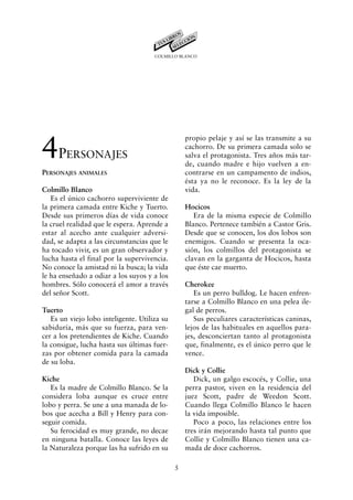COLMILLO BLANCO




4P
                                                  propio pelaje y así se las transmite a su
                                                  cachorro. De su primera camada solo se
        ERSONAJES                                 salva el protagonista. Tres años más tar-
                                                  de, cuando madre e hijo vuelven a en-
PERSONAJES ANIMALES                               contrarse en un campamento de indios,
                                                  ésta ya no le reconoce. Es la ley de la
Colmillo Blanco                                   vida.
   Es el único cachorro superviviente de
la primera camada entre Kiche y Tuerto.           Hocicos
Desde sus primeros días de vida conoce               Era de la misma especie de Colmillo
la cruel realidad que le espera. Aprende a        Blanco. Pertenece también a Castor Gris.
estar al acecho ante cualquier adversi-           Desde que se conocen, los dos lobos son
dad, se adapta a las circunstancias que le        enemigos. Cuando se presenta la oca-
ha tocado vivir, es un gran observador y          sión, los colmillos del protagonista se
lucha hasta el final por la supervivencia.        clavan en la garganta de Hocicos, hasta
No conoce la amistad ni la busca; la vida         que éste cae muerto.
le ha enseñado a odiar a los suyos y a los
hombres. Sólo conocerá el amor a través           Cherokee
del señor Scott.                                     Es un perro bulldog. Le hacen enfren-
                                                  tarse a Colmillo Blanco en una pelea ile-
Tuerto                                            gal de perros.
   Es un viejo lobo inteligente. Utiliza su          Sus peculiares características caninas,
sabiduría, más que su fuerza, para ven-           lejos de las habituales en aquellos para-
cer a los pretendientes de Kiche. Cuando          jes, desconciertan tanto al protagonista
la consigue, lucha hasta sus últimas fuer-        que, finalmente, es el único perro que le
zas por obtener comida para la camada             vence.
de su loba.
                                                  Dick y Collie
Kiche                                                Dick, un galgo escocés, y Collie, una
   Es la madre de Colmillo Blanco. Se la          perra pastor, viven en la residencia del
considera loba aunque es cruce entre              juez Scott, padre de Weedon Scott.
lobo y perra. Se une a una manada de lo-          Cuando llega Colmillo Blanco le hacen
bos que acecha a Bill y Henry para con-           la vida imposible.
seguir comida.                                       Poco a poco, las relaciones entre los
   Su ferocidad es muy grande, no decae           tres irán mejorando hasta tal punto que
en ninguna batalla. Conoce las leyes de           Collie y Colmillo Blanco tienen una ca-
la Naturaleza porque las ha sufrido en su         mada de doce cachorros.

                                              5
 