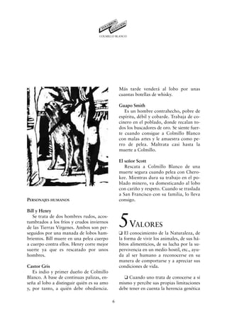 COLMILLO BLANCO




                                                Más tarde venderá al lobo por unas
                                                cuantas botellas de whisky.

                                                Guapo Smith
                                                   Es un hombre contrahecho, pobre de
                                                espíritu, débil y cobarde. Trabaja de co-
                                                cinero en el poblado, donde recalan to-
                                                dos los buscadores de oro. Se siente fuer-
                                                te cuando consigue a Colmillo Blanco
                                                con malas artes y le amaestra como pe-
                                                rro de pelea. Maltrata casi hasta la
                                                muerte a Colmillo.

                                                El señor Scott
                                                   Rescata a Colmillo Blanco de una
                                                muerte segura cuando pelea con Chero-
                                                kee. Mientras dura su trabajo en el po-
                                                blado minero, va domesticando al lobo
                                                con cariño y respeto. Cuando se traslada
                                                a San Francisco con su familia, lo lleva
PERSONAJES HUMANOS                              consigo.

Bill y Henry
   Se trata de dos hombres rudos, acos-
tumbrados a los fríos y crudos inviernos
de las Tierras Vírgenes. Ambos son per-
seguidos por una manada de lobos ham-
                                                5V      ALORES
                                                K El conocimiento de la Naturaleza, de
brientos. Bill muere en una pelea cuerpo        la forma de vivir los animales, de sus há-
a cuerpo contra ellos. Henry corre mejor        bitos alimenticios, de su lucha por la su-
suerte ya que es rescatado por unos             pervivencia en un medio hostil, etc., ayu-
hombres.                                        da al ser humano a reconocerse en su
                                                manera de comportarse y a apreciar sus
Castor Gris                                     condiciones de vida.
   Es indio y primer dueño de Colmillo
Blanco. A base de continuas palizas, en-          K Cuando uno trata de conocerse a sí
seña al lobo a distinguir quién es su amo       mismo y percibe sus propias limitaciones
y, por tanto, a quién debe obediencia.          debe tener en cuenta la herencia genética

                                            6
 