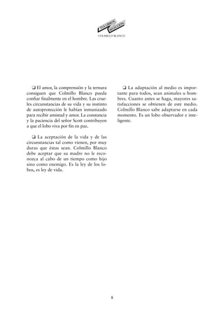 COLMILLO BLANCO




   K El amor, la comprensión y la ternura            K La adaptación al medio es impor-
consiguen que Colmillo Blanco pueda               tante para todos, sean animales u hom-
confiar finalmente en el hombre. Las crue-        bres. Cuanto antes se haga, mayores sa-
les circunstancias de su vida y su instinto       tisfacciones se obtienen de este medio.
de autoprotección le habían inmunizado            Colmillo Blanco sabe adaptarse en cada
para recibir amistad y amor. La constancia        momento. Es un lobo observador e inte-
y la paciencia del señor Scott contribuyen        ligente.
a que el lobo viva por fin en paz.

   K La aceptación de la vida y de las
circunstancias tal como vienen, por muy
duras que éstas sean. Colmillo Blanco
debe aceptar que su madre no le reco-
nozca al cabo de un tiempo como hijo
sino como enemigo. Es la ley de los lo-
bos, es ley de vida.




                                              8
 