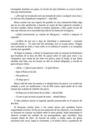 rectangular fumaban sus pipas, el círculo de ojos brillantes se acercó mucho
más que anteriormente.
—¿Por qué no levantarán esos una manada de antas o cualquier otra cosa y
se irán tras ella, dejándonos tranquilos? —dijo Bill.
Henry asintió con una especie de gruñido en cuya entonación había algo
que no era solo aprobación, y durante un cuarto de hora siguieron sentados y
sin decir palabra. Henry miraba la lumbre fijamente, y Bill, aquel círculo de
ojos que relucían en la oscuridad más allá de las llamas de la hoguera.
—¡Ojalá estuviéramos ya camino de Macgurry! —volvió a empezar el
segundo.
—¡Cállate de una vez y deja de refunfuñar y molestarme! —exclamó
enojado Henry—. Tú estás mal del estómago. Eso es lo que tienes. Trágate
una cucharada de soda y verás cómo se te endulza el carácter y tu compañía
resulta más agradable.
Al llegar la mañana, a Henry le despertaron todo un torrente de blasfemias
que brotaban de la boca de Bill. Se apoyó sobre el codo para mirar a su
compañero, que estaba de pie entre los perros, junto al fuego, al que había
añadido más leña, con los brazos en alto en actitud indignada, y torcido el
gesto de pura cólera.
—¡Hola…! ¿Qué te pasa ahora? —le gritó Henry.
—Que el Rana se ha ido.
—No puede ser.
—Te digo que sí.
Henry saltó de entre las mantas y se dirigió hacia los perros. Los contó con
cuidado y unió sus maldiciones a las de Bill contra aquel poder de la vida
salvaje que acababa de robarles otro perro.
—El Rana era el más fuerte de la traílla —afirmó Bill.
—Y este sí que no tenía un pelo de tonto —añadió Henry.
Y tales palabras fueron el segundo epitafio pronunciado en el espacio de
dos días.
El desayuno resultó triste, y los cuatro perros que quedaban fueron
enganchados al trineo. El día era una repetición de los anteriores. Los hombres
se afanaron en caminar sin hablar sobre la tierra pelada. Nada interrumpía el
silencio, excepto los aullidos de sus perseguidores, que, invisibles, iban
siempre detrás de ellos. Al hacerse de noche, a media tarde, los gritos
resonaron más cerca, según la costumbre, y el miedo volvió a apoderarse de
 