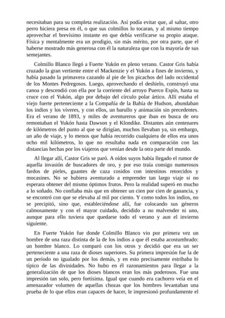 necesitaban para su completa realización. Así podía evitar que, al saltar, otro
perro hiciera presa en él, o que sus colmillos lo tocaran, y al mismo tiempo
aprovechar el brevísimo instante en que debía verificarse su propio ataque.
Física y mentalmente era un prodigio, sin más mérito, por otra parte, que el
haberse mostrado más generosa con él la naturaleza que con la mayoría de sus
semejantes.
Colmillo Blanco llegó a Fuerte Yukón en pleno verano. Castor Gris había
cruzado la gran vertiente entre el Mackenzie y el Yukón a fines de invierno, y
había pasado la primavera cazando al pie de los picachos del lado occidental
de los Montes Pedregosos. Luego, aprovechando el deshielo, construyó una
canoa y descendió con ella por la corriente del arroyo Puerco Espín, hasta su
cruce con el Yukón, algo por debajo del círculo polar ártico. Allí estaba el
viejo fuerte perteneciente a la Compañía de la Bahía de Hudson, abundaban
los indios y los víveres, y con ellos, un barullo y animación sin precedentes.
Era el verano de 1893, y miles de aventureros que iban en busca de oro
remontaban el Yukón hasta Dawson y el Klondike. Distantes aún centenares
de kilómetros del punto al que se dirigían, muchos llevaban ya, sin embargo,
un año de viaje, y lo menos que había recorrido cualquiera de ellos era unos
ocho mil kilómetros, lo que no resultaba nada en comparación con las
distancias hechas por los viajeros que venían desde la otra parte del mundo.
Al llegar allí, Castor Gris se paró. A oídos suyos había llegado el rumor de
aquella invasión de buscadores de oro, y por eso traía consigo numerosos
fardos de pieles, guantes de caza cosidos con intestinos retorcidos y
mocasines. No se hubiera aventurado a emprender tan largo viaje si no
esperara obtener del mismo óptimos frutos. Pero la realidad superó en mucho
a lo soñado. No confiaba más que en obtener un cien por cien de ganancia, y
se encontró con que se elevaba al mil por ciento. Y como todos los indios, no
se precipitó, sino que, estableciéndose allí, fue colocando sus géneros
calmosamente y con el mayor cuidado, decidido a no malvender ni uno,
aunque para ello tuviera que quedarse todo el verano y aun el invierno
siguiente.
En Fuerte Yukón fue donde Colmillo Blanco vio por primera vez un
hombre de una raza distinta de la de los indios a que él estaba acostumbrado:
un hombre blanco. Lo comparó con los otros y decidió que era un ser
perteneciente a una raza de dioses superiores. Su primera impresión fue la de
un período no igualado por los demás, y en esto precisamente estribaba lo
típico de las divinidades. No hubo en él razonamientos para llegar a la
generalización de que los dioses blancos eran los más poderosos. Fue una
impresión tan solo, pero fortísima. Igual que cuando era cachorro veía en el
amenazador volumen de aquellas chozas que los hombres levantaban una
prueba de lo que ellos eran capaces de hacer, le impresionó profundamente el
 