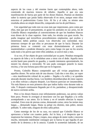 aspecto de las casas y del enorme fuerte que contemplaba ahora, todo
construido de macizos troncos de árboles. Aquello sí que era una
manifestación de fuerza por parte de los dioses blancos. Poseían un dominio
sobre la materia que jamás había observado él en otros, aunque entre ellos
estuviera el poderosísimo Castor Gris. Al fin y al cabo, su mismo amo
resultaba ahora un simple diosecillo, comparado con los de piel blanca.
Con seguridad que todo esto no eran más que impresiones, pero como por
ellas, más que por el pensamiento, se guían los animales en sus actos, los de
Colmillo Blanco respondían al convencimiento de que los hombres blancos
eran dioses de la clase superior. Ante todo, los miraba con gran recelo. No
podía imaginar qué terroríficos procedimientos emplearían, qué ocultos y
misteriosos daños podrían causar. Los observaba con curiosidad, muy
temeroso siempre de que ellos se percataran de que lo hacía. Durante las
primeras horas se contentó con estar disimuladamente al acecho,
manteniéndose a prudente distancia; pero como luego vio que no les ocurría
nada malo a los perros que entre ellos andaban, se acercó más y más.
A su vez, él fue objeto de gran curiosidad por su parte. Notaban enseguida
su aspecto de lobo y se lo señalaban unos a otros con el dedo. Aquella mera
acción bastó para ponerlo en guardia, y cuando intentaron aproximársele, les
mostró los dientes y retrocedió. Ni uno pudo conseguir ponerle la mano
encima, y fue una fortuna para ellos que no lo lograran.
Pronto, Colmillo Blanco comprendió que allí vivían poquísimos de
aquellos dioses. No serían más de una docena. Cada dos o tres días, un vapor
—otra manifestación colosal de su poder— llegaba a la orilla y se quedaba
atracado durante muchas horas. Los hombres desembarcaban de estos vapores
y en ellos volvían a alejarse después. Los blancos parecían ser innumerables.
Vio más blancos en esos primeros días que indios había visto durante toda su
vida. Y después continuaron llegando por el río, parándose, y desapareciendo
de nuevo corriente arriba.
Pero si los dioses blancos eran infinitamente poderosos, sus perros valían
bien poco. Pronto lo averiguó al mezclarse con los que llegaban a la orilla
acompañando a sus amos. En la forma y en el tamaño ofrecían la mayor
variedad. Unos eran de piernas cortas, demasiado cortas; otros las tenían muy
largas…, demasiado largas. Hasta su pelaje era distinto, más pobre, menos
poblado. Y, sobre todo, ninguno de ellos sabía pelear.
Como enemigo de los de su raza, era natural que Colmillo Blanco se
apresurara a luchar con cuantos podía. Así lo hizo, y el desprecio que le
inspiraron fue inmenso. Flojos y torpes, muy amigos de meter ruido y moverse
mucho, intentando inútilmente conseguir por la fuerza lo que lograba él por
medio de la destreza y de la astucia. Cuando lo acometían ladrando, de un
 