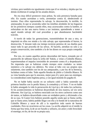 víctima; pero también era igualmente cierto que él se retiraba y dejaba que los
demás recibieran el castigo de los airados dioses.
No era muy difícil promover estas peleas. Su sola presencia bastaba para
ello. En cuanto acertaban a verlo, arremetían contra él, obedeciendo al
instinto. Para ellos representaba lo salvaje, lo desconocido, lo terrible, lo
amenazador, lo que se arrastraba sobre las tinieblas alrededor de las hogueras
de los primitivos tiempos cuando ellos, muy acurrucados contra la lumbre, se
esforzaban en dar una nueva forma a sus instintos, aprendiendo a temer a
aquel mundo salvaje del cual procedían y que abandonaron haciéndole
traición.
A través de todas las generaciones, transmitiéndose de una a otra, se
imprimió en ellos ese miedo a la vida salvaje, que representaba el horror, la
destrucción. Y durante todo ese tiempo tuvieron permiso de sus dueños para
matar todo lo que procedía de las selvas. Al hacerlo, atendían no solo a su
propia conservación, sino también a la de los dioses en cuya propia compañía
vivían.
Por eso, en cuanto aquellos perros descendían del barco, trotando por el
puentecillo de tablones hasta la orilla del Yukón, y veían a Colmillo Blanco,
experimentaban el impulso irresistible de arremeter contra él y despedazarlo.
No importaba que se hubieran criado siempre entre ciudades: su temor
instintivo a lo salvaje era idéntico. No veían al lobo con sus propios ojos
solamente, sino también con los de sus antepasados, y por ley de la herencia,
luchaban contra el lobo. Todo aquello llenaba de júbilo a Colmillo Blanco. Si
su vista bastaba para que lo atacaran, mejor para él y peor para sus enemigos.
Lo consideraban como legítima presa, y con igual moneda les pagaba él.
No en balde había nacido en un solitario cubil y había sostenido sus
primeras batallas con la perdiz blanca, la comadreja y el lince. Y no en balde
le había amargado la vida la persecución de Lip-Lip y de todos los cachorros.
Si los acontecimientos se hubieran desarrollado de otra manera, tal vez sería
diferente. Sin Lip-Lip, se hubiera mezclado con los otros cachorros como uno
de tantos, se hubiera desarrollado como un verdadero perro y aficionado a los
de su raza. Si Castor Gris hubiese poseído aquella sonda que se llama cariño,
que se llama amor, habría podido llegar con ella a lo hondo de la naturaleza de
Colmillo Blanco y sacar de allí a la superficie toda suerte de buenas
cualidades. Pero no ocurrieron así las cosas. La arcilla adquirió en el molde la
forma que hoy tenía, la de un ser huraño y solitario, sin amor y todo ferocidad:
el enemigo, en fin, de los de su propia raza.
II
 