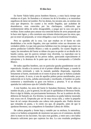El dios loco
En fuerte Yukón había pocos hombres blancos, y estos hacía tiempo que
estaban en el país. Se llamaban a sí mismos los de la levadura y se mostraban
orgullosos de darse tal nombre. Por los demás, los novatos aún, no sentían otra
cosa que desprecio. En cuanto a los recién llegados, que acababan de
desembarcar, eran conocidos por los chechaquos, calificación que
evidentemente debía de serles desagradable, a juzgar por la cara con que la
recibían. Estos usaban para amasar esa conocida harina de arroz preparada que
lo hace más ligero, y ello constituía una irritante distinción para los otros, que,
por no tener tal preparado, se veían obligados a usar la tradicional levadura.
Pero no quedaba ahí la cosa. Los que estaban en el fuerte no solo
desdeñaban a los recién llegados, sino que también veían sus desazones con
verdadero júbilo. Lo que más gracioso hallaban eran los estragos que entre sus
perros producían Colmillo Blanco y toda su pandilla. En cuanto llegaba un
vapor, los moradores del fuerte se daban cita para no perder ni un detalle de la
batalla canina, que les parecía siempre muy divertida. La esperaban con la
misma fruición anticipada de los perros indios, apreciando especialmente el
salvajismo y la destreza de la parte que en ella le correspondía a Colmillo
Blanco.
De todos aquellos hombres, uno en particular gozaba grandemente con tal
espectáculo. Acudía a la carrera al oír el primer silbido del buque, y cuando la
pelea había terminado y toda la manada quedaba dispersada, regresaba
lentamente al fuerte, mostrando en el rostro el pesar de que se hubiera acabado
todo tan pronto. A veces, si uno de aquellos pobres perros meridionales, poco
endurecido en la lucha, aullaba aterrorizado y moribundo, el hombre no podía
contenerse y manifestaba su gozo con brincos y piruetas. Y ni un minuto
apartaba los codiciosos ojos de Colmillo Blanco.
A este hombre, los otros del fuerte le llamaban Hermoso. Nadie sabía su
nombre de pila, y, por lo general, los del país le apellidaban el Hermoso Smith.
Pero si algo le faltaba, era precisamente hermosura. Por ser la antítesis de ella,
debieron de llamarle así. Era feísimo; la naturaleza no podía haberse mostrado
más avara con él. Empezaba por ser de muy escasa talla, y sobre la pequeña
base de tal cuerpo descansaba una cabeza más pequeña aún. Podría decirse
que remataba en punta, y lo cierto era que, de pequeño, antes de que le
apodaran Hermoso, sus compañeros le llamaban Cabeza de Alfiler.
De cabeza pequeña y frente baja y notable por su anchura, la naturaleza,
como si se hubiera arrepentido de mostrarse tan parca en el comienzo, decidió
abrir la mano en las facciones. Sus ojos eran grandes, y entre uno y otro había
distancia suficiente para que cupieran los dos. La cara resultaba prodigiosa
 