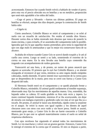acrecentando. Entonces fue cuando Smith volvió a hablarle de vender el perro;
pero esta vez el precio ofrecido era en botellas y no en metálico, proposición
que sonó más agradable a los oídos del indio.
—Coge el perro y llévatelo —fueron sus últimas palabras. El pago en
botellas se efectuó, aunque dos días después, porque la contestación de Smith
había sido:
—Cógelo tú.
Cierto anochecer, Colmillo Blanco se retiró al campamento y se echó al
suelo con un resuello de satisfacción. No estaba el temido dios blanco.
Durante varios días se había mostrado más deseoso que nunca de ponerle la
mano encima, y para evitarlo, él se ausentaba del campamento todo lo posible.
Ignoraba qué era lo que aquellas manos pretendían; pero tenía la seguridad de
que con algo malo lo amenazaban y que lo mejor era conservarse fuera de su
alcance.
Acababa de echarse cuando Castor Gris se acercó dando traspiés y le ató al
cuello una correa. Luego se sentó a su lado, sosteniendo el extremo de la
correa en una mano. En la otra llevaba una botella cuyo contenido iba
tragando con acompañamiento de ruidos guturales.
Transcurrió así una hora, y de pronto, un rumor de pasos anunció que
alguien se acercaba. El primero que lo oyó fue Colmillo Blanco, y se alarmó
enseguida al reconocer al que venía, mientras su amo seguía dando estúpidas
cabezadas, medio dormido. El perro intentó tirar suavemente de la correa para
que se desprendiera de la mano; pero esta se cerró con fuerza y Castor Gris
despertó del todo.
El Hermoso Smith entró en el campamento y se quedó plantado frente a
Colmillo Blanco, mirándolo. El animal gruñó sordamente al temible espantajo,
observando muy fijo los movimientos de aquellas manos. Una, extendida, iba
bajando sobre su cabeza. El sordo gruñido se hizo más recio y áspero. La
mano continuó bajando lentamente, mientras él se iba acurrucando, sin dejar
de mirarla con maligna expresión y gruñendo cada vez más al ver que iba ya a
tocarle. De pronto, el animal le lanzó una dentellada, rápido como la serpiente
en el ataque. Se retiró la mano con igual rapidez y los dientes de aquel
chocaron unos con otros con seco ruido y sin hacer presa. Smith se asustó,
mostrando gran enojo, y Castor Gris le dio un fuerte coscorrón a Colmillo
Blanco, por lo que este se aplastó materialmente contra el suelo en señal de
respetuosa obediencia.
Con ojos recelosos fue siguiendo el animal todos los movimientos de
Smith. Le vio marcharse y volver con un grueso garrote. Entonces, Castor Gris
le entregó el extremo de la correa que él sostenía. El otro se dispuso a partir,
 