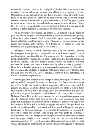 tirando de la correa, pero no lo consiguió: Colmillo Blanco se resistía, sin
moverse. Nuevos golpes de su amo para obligarlo a levantarse y seguir.
Obedeció, pero con tal arremetida que fue a arrojarse contra el forastero que
tiraba de él para llevárselo. Smith no se apartó de un salto. Esperaba ya que
ocurriera aquello. Enarbolando el garrote con viveza, le paró los pies al perro
en mitad de su embestida, lanzándolo de un taconazo contra el suelo. Castor
Gris se echó a reír, aprobando lo hecho. Entonces, Smith tiró otra vez de la
correa, y el perro, cojeando y aturdido, se arrastró hasta sus pies.
Ya no arremetió por segunda vez contra él. Le bastaba el golpe recibido
para persuadirle de que el dios blanco sabía manejar perfectamente el garrote,
y él no iba a pelearse con lo fatal, lo inevitable. Siguió, pues, a Smith por la
fuerza, cabizbajo y malhumorado, con la cola entre las piernas, aunque no sin
gruñir suavemente, entre dientes. Pero Smith no lo perdía de vista un
momento, con el garrote preparado a caer sobre él.
Al llegar al fuerte, su amo lo dejó bien atado y se fue a dormir. Colmillo
Blanco esperó hasta que hubo transcurrido una hora. Entonces cortó la correa
con los dientes y quedó en libertad. Fue cosa de unos diez segundos: no perdió
tiempo inútilmente, royendo poco a poco. Cortó de golpe, diagonalmente, con
la misma limpieza con que hubiera podido hacerlo un cuchillo. Levantó
entonces la cabeza para mirar al fuerte, con los pelos erizados y gruñendo.
Después le volvió la espalda y regresó trotando al campamento de Castor Gris.
No se consideraba obligado a guardarle fidelidad a aquel raro y temible dios
del cual huía. No era a él, sino al antiguo, a quien se había entregado, y a
Castor Gris creía aún pertenecer.
Pero lo que antes había ocurrido se repitió ahora, con alguna diferencia. Su
primitivo dueño lo sujetó de nuevo con la correa, y al llegar la mañana se lo
devolvió a Smith. Pero aquí fue donde apareció la diferencia, pues Smith le
propinó una paliza. Colmillo Blanco estaba fuertemente atado y todo su furor
resultó inútil: no pudo evitar el castigo, en el que intervinieron por igual los
palos y los latigazos; fue aquella la más soberana paliza que recibió en su vida.
Ni la que Castor Gris le dio en sus tiempos de cachorro podía compararse con
ella. El Hermoso Smith gozó con su tarea. Le tenía encantado. Sus ojos
despedían llamaradas de estúpido júbilo al blandir el garrote o la tralla y oír
los lamentos de dolor o los verdaderos rugidos del animal. Porque Smith era
cruel, con aquella crueldad característica de los cobardes. Dispuesto siempre a
humillarse y a huir ante los golpes o las injurias de un hombre, se vengaba de
ello con los seres más débiles. Todo lo que tiene vida gusta de la fuerza, y
Smith no constituía una excepción de la regla. Privado de manifestarse fuerte
con los suyos, elegía a sus víctimas entre los que le eran inferiores,
defendiendo así sus derechos de cosa viva. ¿Cómo culparle demasiado si había
venido al mundo tan contrahecho de cuerpo como de inteligencia, y el mundo
 