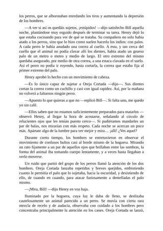 los perros, que se alborotaban enredando los tiros y aumentando la depresión
de los hombres.
—A ver si así os quedáis sujetos, ¡estúpidos! —dijo satisfecho Bill aquella
noche, plantándose muy erguido después de terminar su tarea. Henry dejó lo
que estaba cocinando para ver de qué se trataba. Su compañero no solo había
atado a los perros, sino que lo hizo como suelen hacerlo los indios: con palos.
A cada perro le había anudado una correa al cuello. A esta, y tan cerca del
cuello que el animal no podía clavar allí los dientes, había atado un grueso
palo de un metro o metro y medio de largo. El otro extremo del mismo
quedaba asegurado, por medio de otra correa, a una estaca clavada en el suelo.
Así el perro no podía ir royendo, hasta cortarla, la correa que estaba fija al
primer extremo del palo.
Henry aprobó lo hecho con un movimiento de cabeza.
—Es lo único capaz de sujetar a Oreja Cortada —dijo—. Sus dientes
cortan la correa como un cuchillo y casi con igual rapidez. Así, por la mañana
no volverá a faltarnos ningún perro.
—Apuesto lo que quieras a que no —replicó Bill—. Si falta uno, me quedo
yo sin café.
—Ellos saben que no estamos suficientemente preparados para matarlos —
observó Henry, al llegar la hora de acostarse, señalando al círculo de
relucientes ojos que les tenían puesto cerco—. Si pudiéramos mandarles un
par de balas, nos mirarían con más respeto. Cada noche se acercan un poco
más. Apártate algo de la lumbre para ver mejor y mira… ¡allí! ¿Ves aquel?
Durante cierto tiempo, los hombres se entretuvieron en observar el
movimiento de confusos bultos casi al borde mismo de la hoguera. Mirando
un rato fijamente a un par de aquellos ojos que brillaban entre las sombras, la
forma del animal iba tomando cuerpo lentamente, y a veces hasta llegaban a
verlo moverse.
Un ruido que partió del grupo de los perros llamó la atención de los dos
hombres. Oreja Cortada lanzaba repetidos y breves quejidos, embistiendo
cuanto le permitía el palo que lo sujetaba, hacia la oscuridad, y desistiendo de
ello, de cuando en cuando, para atacar furiosamente a dentelladas el palo
mismo.
—¡Mira, Bill! —dijo Henry en voz baja.
Iluminado por la hoguera, cuya luz le daba de lleno, se deslizaba
cautelosamente un animal parecido a un perro. Se movía con cierta rara
mezcla de recelo y de audacia, observaba con cuidado a los hombres pero
concentraba principalmente la atención en los canes. Oreja Cortada se lanzó,
 