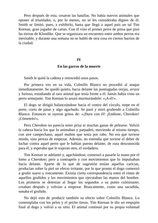 Pero después de esta, cesaron las batallas. No había nuevos animales que
oponer al triunfador, o, por lo menos, no se les consideraba dignos de él.
Smith se limitó, pues, a exhibirlo, hasta que llegó a aquel país un tal Tim
Keenan, gran jugador de cartas. Con él vino el primer perro de presa que pisó
las tierras de Klondike. Que se organizara un encuentro entre ambos perros era
inevitable, y durante una semana no se habló de otra cosa en ciertos barrios de
la ciudad.
IV
En las garras de la muerte
Smith le quitó la cadena y retrocedió unos pasos.
Por primera vez en su vida, Colmillo Blanco no procedió al ataque
inmediatamente. Se quedó quieto, hacia delante las puntiagudas orejas, avizor
y furioso, estudiando al raro animal que tenía frente a él. Jamás había visto un
perro semejante. Tim Keenan lo azuzó murmurándole: «¡A él!».
El dogo se dirigió balanceándose hacia el centro del círculo, torpe en el
porte, corto de patas y algo agachado. Se paró y miró gruñendo a Colmillo
Blanco. Entonces se oyeron gritos de: «¡Duro con él! ¡Embiste, Cherokee!
¡Cómetelo!».
Pero Cherokee no parecía tener prisa ni muchas ganas de pelearse. Volvió
la cabeza hacia los que lo animaban y parpadeó, moviendo al mismo tiempo,
con aire campechano, aquel muñón que tenía por rabo. No era que tuviese
miedo, sino pereza de empezar. Además, no entendía que tuviese el deber de
luchar contra aquel perro que le habían puesto delante, de raza desconocida
para él, y esperaba que le trajeran otro, el verdadero.
Tim Keenan se adelantó y, agachándose, comenzó a pasarle la mano por el
lomo a Cherokee; pero a contrapelo y con movimientos que lo impulsaban
hacia delante. Aparte de lo que de sugestión tenían aquellas caricias,
producían sobre la piel un efecto irritante, por lo que pronto el dogo comenzó
a gruñir suave y roncamente. Existía cierta correspondencia entre el ritmo de
aquellos gruñidos y los movimientos que ejecutaban las manos del hombre.
Los primeros se detenían al llegar los segundos a su punto culminante;
cesaban después y volvían a empezar. Bruscamente, como una sacudida,
sonaba el gruñido.
No dejó esto de producir también su efecto sobre Colmillo Blanco. Lo
contemplaba con los pelos y el pecho tiesos. Tim Keenan le dio un empujón
final al dogo y volvió a su sitio. El animal continuó por su propia voluntad
 