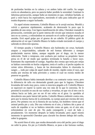 de profundas heridas en la cabeza y en ambos lados del cuello. Su sangre
corría en abundancia, pero no parecía haber perdido la serenidad. Continuó la
laboriosa persecución, aunque hubo un momento en que, viéndose burlado, se
paró y miró hacia los espectadores, moviendo el rabo para indicarles que él
estaba dispuesto a seguir luchando.
En aquel mismo momento, Colmillo Blanco se le arrojó encima. Mordió y
volvió a apartarse rápidamente, acabando de destrozarle lo poco que le
quedaba de una oreja. Con ligera manifestación de rabia, Cherokee reanudó la
persecución, corriendo por la parte interna del círculo que entonces trazaba el
otro en su carrera, y esforzándose en asestarle en el cuello el golpe mortal que
ansiaba. Erró aquel golpe por el grueso de un cabello. El público gritó de
admiración al ver que Colmillo Blanco lo había evitado torciendo el cuerpo y
saliendo en dirección opuesta.
El tiempo pasaba y Colmillo Blanco aún bailoteaba sin cesar, burlando
ataques y esquivándolos, saltando de mil formas diferentes y siempre
produciendo nuevos daños, aunque seguido por el dogo, sin la menor
indecisión. Tarde o temprano, este acabaría por realizar su propósito: hacer
presa en él de tal modo que quedara terminada la batalla a favor suyo.
Entretanto iba soportando el castigo. Aquellas dos crestas que tenía por orejas
se habían convertido en borlas colgantes; tenía el cuello y el pecho sajados en
veinte sitios diferentes, y hasta de los destrozados labios le chorreaba la
sangre…, todo por culpa de aquel modo de morder, rápido como el rayo, que
estaba por encima de toda previsión y contra el cual no existía medio de
ponerse en guardia.
Colmillo Blanco había intentado derribar a su contrario varias veces; pero
la diferencia de talla era demasiado grande para que lo lograra. Cherokee
levantaba del suelo muy poco, como si estuviera pegado a él. Colmillo Blanco
se equivocó en repetir la suerte una vez más de lo que le convenía. Se le
presentó la ocasión en una de sus vueltas y revueltas, en que vio al otro con la
cabeza hacia un lado, por no ser él tan veloz en el girar. Le quedaba al
descubierto una parte lateral del pecho. Colmillo Blanco embistió contra esta,
pero por la misma fuerza de la arremetida, su cuerpo pasó por encima del otro
perro. Por primera vez en la historia de sus luchas, los hombres vieron que el
animal perdía pie y caía. Dio una voltereta en el aire, y hubiera ido a parar al
suelo de espaldas si no se hubiera retorcido como un gato, en el aire aún,
esforzándose en caer de pie. No pudo conseguirlo y cayó de lado y
pesadamente. Un momento después se había levantado; pero aquel mismo
momento lo aprovechó Cherokee para clavarle los dientes debajo del cuello,
sobre la garganta.
No acertó bien el sitio, que estaba demasiado cerca del pecho; pero el dogo
no soltó la presa. En pie ya Colmillo Blanco, se puso a dar furiosas vueltas,
 