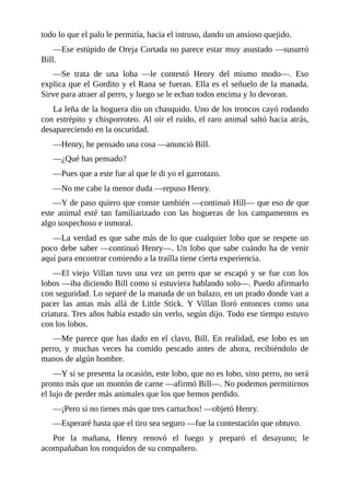 todo lo que el palo le permitía, hacia el intruso, dando un ansioso quejido.
—Ese estúpido de Oreja Cortada no parece estar muy asustado —susurró
Bill.
—Se trata de una loba —le contestó Henry del mismo modo—. Eso
explica que el Gordito y el Rana se fueran. Ella es el señuelo de la manada.
Sirve para atraer al perro, y luego se le echan todos encima y lo devoran.
La leña de la hoguera dio un chasquido. Uno de los troncos cayó rodando
con estrépito y chisporroteo. Al oír el ruido, el raro animal saltó hacia atrás,
desapareciendo en la oscuridad.
—Henry, he pensado una cosa —anunció Bill.
—¿Qué has pensado?
—Pues que a este fue al que le di yo el garrotazo.
—No me cabe la menor duda —repuso Henry.
—Y de paso quiero que conste también —continuó Hill— que eso de que
este animal esté tan familiarizado con las hogueras de los campamentos es
algo sospechoso e inmoral.
—La verdad es que sabe más de lo que cualquier lobo que se respete un
poco debe saber —continuó Henry—. Un lobo que sabe cuándo ha de venir
aquí para encontrar comiendo a la traílla tiene cierta experiencia.
—El viejo Villan tuvo una vez un perro que se escapó y se fue con los
lobos —iba diciendo Bill como si estuviera hablando solo—. Puedo afirmarlo
con seguridad. Lo separé de la manada de un balazo, en un prado donde van a
pacer las antas más allá de Little Stick. Y Villan lloró entonces como una
criatura. Tres años había estado sin verlo, según dijo. Todo ese tiempo estuvo
con los lobos.
—Me parece que has dado en el clavo, Bill. En realidad, ese lobo es un
perro, y muchas veces ha comido pescado antes de ahora, recibiéndolo de
manos de algún hombre.
—Y si se presenta la ocasión, este lobo, que no es lobo, sino perro, no será
pronto más que un montón de carne —afirmó Bill—. No podemos permitirnos
el lujo de perder más animales que los que hemos perdido.
—¡Pero si no tienes más que tres cartuchos! —objetó Henry.
—Esperaré hasta que el tiro sea seguro —fue la contestación que obtuvo.
Por la mañana, Henry renovó el fuego y preparó el desayuno; le
acompañaban los ronquidos de su compañero.
 
