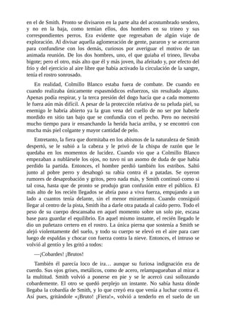 en el de Smith. Pronto se divisaron en la parte alta del acostumbrado sendero,
y no en la baja, como temían ellos, dos hombres en su trineo y sus
correspondientes perros. Era evidente que regresaban de algún viaje de
exploración. Al divisar aquella aglomeración de gente, pararon y se acercaron
para confundirse con los demás, curiosos por averiguar el motivo de tan
animada reunión. De los dos hombres, uno, el que guiaba el trineo, llevaba
bigote; pero el otro, más alto que él y más joven, iba afeitado y, por efecto del
frío y del ejercicio al aire libre que había activado la circulación de la sangre,
tenía el rostro sonrosado.
En realidad, Colmillo Blanco estaba fuera de combate. De cuando en
cuando realizaba únicamente espasmódicos esfuerzos, sin resultado alguno.
Apenas podía respirar, y la terca presión del dogo hacía que a cada momento
le fuera aún más difícil. A pesar de la protección relativa de su peluda piel, su
enemigo le habría abierto ya la gran vena del cuello de no ser por haberle
mordido en sitio tan bajo que se confundía con el pecho. Pero no necesitó
mucho tiempo para ir ensanchando la herida hacia arriba, y se encontró con
mucha más piel colgante y mayor cantidad de pelo.
Entretanto, la fiera que dormitaba en los abismos de la naturaleza de Smith
despertó, se le subió a la cabeza y le privó de la chispa de razón que le
quedaba en los momentos de lucidez. Cuando vio que a Colmillo Blanco
empezaban a nublársele los ojos, no tuvo ni un asomo de duda de que había
perdido la partida. Entonces, el hombre perdió también los estribos. Saltó
junto al pobre perro y desahogó su rabia contra él a patadas. Se oyeron
rumores de desaprobación y gritos, pero nada más, y Smith continuó como si
tal cosa, hasta que de pronto se produjo gran confusión entre el público. El
más alto de los recién llegados se abría paso a viva fuerza, empujando a un
lado a cuantos tenía delante, sin el menor miramiento. Cuando consiguió
llegar al centro de la pista, Smith iba a darle otra patada al caído perro. Todo el
peso de su cuerpo descansaba en aquel momento sobre un solo pie, escasa
base para guardar el equilibrio. En aquel mismo instante, el recién llegado le
dio un puñetazo certero en el rostro. La única pierna que sostenía a Smith se
alejó violentamente del suelo, y todo su cuerpo se elevó en el aire para caer
luego de espaldas y chocar con fuerza contra la nieve. Entonces, el intruso se
volvió al gentío y les gritó a todos:
—¡Cobardes! ¡Brutos!
También él parecía loco de ira… aunque su furiosa indignación era de
cuerdo. Sus ojos grises, metálicos, como de acero, relampagueaban al mirar a
la multitud. Smith volvió a ponerse en pie y se le acercó casi sollozando
cobardemente. El otro se quedó perplejo un instante. No sabía hasta dónde
llegaba la cobardía de Smith, y lo que creyó era que venía a luchar contra él.
Así pues, gritándole «¡Bruto! ¡Fiera!», volvió a tenderlo en el suelo de un
 