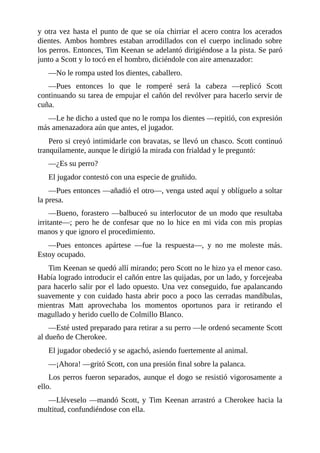 y otra vez hasta el punto de que se oía chirriar el acero contra los acerados
dientes. Ambos hombres estaban arrodillados con el cuerpo inclinado sobre
los perros. Entonces, Tim Keenan se adelantó dirigiéndose a la pista. Se paró
junto a Scott y lo tocó en el hombro, diciéndole con aire amenazador:
—No le rompa usted los dientes, caballero.
—Pues entonces lo que le romperé será la cabeza —replicó Scott
continuando su tarea de empujar el cañón del revólver para hacerlo servir de
cuña.
—Le he dicho a usted que no le rompa los dientes —repitió, con expresión
más amenazadora aún que antes, el jugador.
Pero si creyó intimidarle con bravatas, se llevó un chasco. Scott continuó
tranquilamente, aunque le dirigió la mirada con frialdad y le preguntó:
—¿Es su perro?
El jugador contestó con una especie de gruñido.
—Pues entonces —añadió el otro—, venga usted aquí y oblíguelo a soltar
la presa.
—Bueno, forastero —balbuceó su interlocutor de un modo que resultaba
irritante—; pero he de confesar que no lo hice en mi vida con mis propias
manos y que ignoro el procedimiento.
—Pues entonces apártese —fue la respuesta—, y no me moleste más.
Estoy ocupado.
Tim Keenan se quedó allí mirando; pero Scott no le hizo ya el menor caso.
Había logrado introducir el cañón entre las quijadas, por un lado, y forcejeaba
para hacerlo salir por el lado opuesto. Una vez conseguido, fue apalancando
suavemente y con cuidado hasta abrir poco a poco las cerradas mandíbulas,
mientras Matt aprovechaba los momentos oportunos para ir retirando el
magullado y herido cuello de Colmillo Blanco.
—Esté usted preparado para retirar a su perro —le ordenó secamente Scott
al dueño de Cherokee.
El jugador obedeció y se agachó, asiendo fuertemente al animal.
—¡Ahora! —gritó Scott, con una presión final sobre la palanca.
Los perros fueron separados, aunque el dogo se resistió vigorosamente a
ello.
—Lléveselo —mandó Scott, y Tim Keenan arrastró a Cherokee hacia la
multitud, confundiéndose con ella.
 