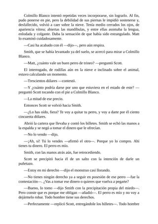 Colmillo Blanco intentó repetidas veces incorporarse, sin lograrlo. Al fin,
pudo ponerse en pie, pero la debilidad de sus piernas le impidió sostenerse y,
desfallecido, volvió a caer sobre la nieve. Tenía medio cerrados los ojos, de
apariencia vítrea; abiertas las mandíbulas, y entre ellas asomaba la lengua,
enlodada y colgante. Daba la sensación de que había sido estrangulado. Matt
lo examinó cuidadosamente.
—Casi ha acabado con él —dijo—, pero aún respira.
Smith, que se había levantado ya del suelo, se acercó para mirar a Colmillo
Blanco.
—Matt, ¿cuánto vale un buen perro de trineo? —preguntó Scott.
El interrogado, de rodillas aún en la nieve e inclinado sobre el animal,
estuvo calculando un momento.
—Trescientos dólares —contestó.
—Y ¿cuánto podría darse por uno que estuviera en el estado de este? —
preguntó Scott tocando con el pie a Colmillo Blanco.
—La mitad de ese precio.
Entonces Scott se volvió hacia Smith.
—¿Lo has oído, fiera? Te voy a quitar tu perro, y voy a darte por él ciento
cincuenta dólares.
Abrió la cartera que llevaba y contó los billetes. Smith se echó las manos a
la espalda y se negó a tomar el dinero que le ofrecían.
—No lo vendo —dijo.
—¡Ah, sí! Tú lo vendes —afirmó el otro—. Porque yo lo compro. Ahí
tienes tu dinero. El perro es mío.
Smith, con las manos atrás aún, fue retrocediendo.
Scott se precipitó hacia él de un salto con la intención de darle un
puñetazo.
—Estoy en mi derecho —dijo el monstruo casi llorando.
—No tienes ningún derecho ya a seguir en posesión de ese perro —fue la
contestación—. ¿Vas a tomar ese dinero o quieres que vuelva a pegarte?
—Bueno, lo tomo —dijo Smith con la precipitación propia del miedo—.
Pero conste que es porque me obligan —añadió—. El perro es mío y no voy a
dejármelo robar. Todo hombre tiene sus derechos.
—Perfectamente —replicó Scott, entregándole los billetes—. Todo hombre
 