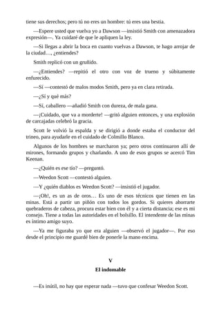 tiene sus derechos; pero tú no eres un hombre: tú eres una bestia.
—Espere usted que vuelva yo a Dawson —insistió Smith con amenazadora
expresión—. Ya cuidaré de que le apliquen la ley.
—Si llegas a abrir la boca en cuanto vuelvas a Dawson, te hago arrojar de
la ciudad…, ¿entiendes?
Smith replicó con un gruñido.
—¿Entiendes? —repitió el otro con voz de trueno y súbitamente
enfurecido.
—Sí —contestó de malos modos Smith, pero ya en clara retirada.
—¿Sí y qué más?
—Sí, caballero —añadió Smith con dureza, de mala gana.
—¡Cuidado, que va a morderte! —gritó alguien entonces, y una explosión
de carcajadas celebró la gracia.
Scott le volvió la espalda y se dirigió a donde estaba el conductor del
trineo, para ayudarle en el cuidado de Colmillo Blanco.
Algunos de los hombres se marcharon ya; pero otros continuaron allí de
mirones, formando grupos y charlando. A uno de esos grupos se acercó Tim
Keenan.
—¿Quién es ese tío? —preguntó.
—Weedon Scott —contestó alguien.
—Y ¿quién diablos es Weedon Scott? —insistió el jugador.
—¡Oh!, es un as de oros… Es uno de esos técnicos que tienen en las
minas. Está a partir un piñón con todos los gordos. Si quieres ahorrarte
quebraderos de cabeza, procura estar bien con él y a cierta distancia; ese es mi
consejo. Tiene a todas las autoridades en el bolsillo. El intendente de las minas
es íntimo amigo suyo.
—Ya me figuraba yo que era alguien —observó el jugador—. Por eso
desde el principio me guardé bien de ponerle la mano encima.
V
El indomable
—Es inútil, no hay que esperar nada —tuvo que confesar Weedon Scott.
 