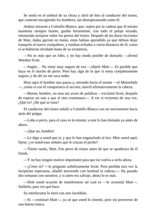Se sentó en el umbral de su choza y miró de hito al conductor del trineo,
que contestó encogiendo los hombros, tan desesperanzado como él.
Ambos miraron a Colmillo Blanco, que, sujeto por la cadena que él mismo
mantenía siempre tirante, gruñía ferozmente, con todo el pelaje erizado,
intentando arrojarse sobre los perros del trineo. Después de las duras lecciones
de Matt, dadas garrote en mano, estos habían aprendido ya que debían dejar
tranquilo al nuevo compañero, y estaban echados a cierta distancia de él, como
si se hubieran olvidado hasta de su existencia.
—No es más que un lobo, y no hay modo posible de domarlo —afirmó
Weedon Scott.
—Según… No estoy muy seguro de eso —objetó Matt—. Es posible que
haya en él mucho de perro. Pero hay algo de lo que sí estoy completamente
seguro, y de ahí no me saca nadie.
Hizo aquí el hombre una pausa y, mirando hacia el monte —el Moosehide
—, como si con él compartiera el secreto, movió afirmativamente la cabeza.
—Bueno, hombre, no seas tan avaro de palabras —exclamó Scott, después
de esperar un rato a que el otro continuara—. A ver si revientas de una vez.
¿Qué es? ¿De qué se trata?
El conductor del trineo señaló a Colmillo Blanco con un movimiento hacia
atrás del pulgar.
—Lobo o perro, para el caso es lo mismo; a este lo han domado ya antes de
ahora.
—¡Que no, hombre!
—Le digo a usted que sí, y que lo han enganchado al tiro. Mire usted aquí;
fíjese: ¿ve usted esas señales que le cruzan el pecho?
—Tienes razón, Matt. Fue perro de trineo antes de que se apoderara de él
Smith.
—Y no hay ningún motivo importante para que no vuelva a serlo ahora.
—¿Crees tú? —le preguntó anhelosamente Scott. Pero perdida otra vez la
incipiente esperanza, añadió moviendo con lentitud la cabeza—: Ha pasado
dos semanas con nosotros, y si antes era salvaje, ahora lo es más.
—Dele usted ocasión de manifestarse tal cual es —le aconsejó Matt—.
Suéltelo, para ver qué hace.
Su interlocutor lo miró con aire incrédulo.
—Sí —continuó Matt—, ya sé que usted lo intentó, pero sin proveerse de
una buena tranca.
 