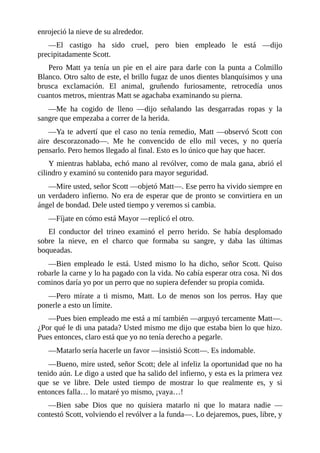 enrojeció la nieve de su alrededor.
—El castigo ha sido cruel, pero bien empleado le está —dijo
precipitadamente Scott.
Pero Matt ya tenía un pie en el aire para darle con la punta a Colmillo
Blanco. Otro salto de este, el brillo fugaz de unos dientes blanquísimos y una
brusca exclamación. El animal, gruñendo furiosamente, retrocedía unos
cuantos metros, mientras Matt se agachaba examinando su pierna.
—Me ha cogido de lleno —dijo señalando las desgarradas ropas y la
sangre que empezaba a correr de la herida.
—Ya te advertí que el caso no tenía remedio, Matt —observó Scott con
aire descorazonado—. Me he convencido de ello mil veces, y no quería
pensarlo. Pero hemos llegado al final. Esto es lo único que hay que hacer.
Y mientras hablaba, echó mano al revólver, como de mala gana, abrió el
cilindro y examinó su contenido para mayor seguridad.
—Mire usted, señor Scott —objetó Matt—. Ese perro ha vivido siempre en
un verdadero infierno. No era de esperar que de pronto se convirtiera en un
ángel de bondad. Dele usted tiempo y veremos si cambia.
—Fíjate en cómo está Mayor —replicó el otro.
El conductor del trineo examinó el perro herido. Se había desplomado
sobre la nieve, en el charco que formaba su sangre, y daba las últimas
boqueadas.
—Bien empleado le está. Usted mismo lo ha dicho, señor Scott. Quiso
robarle la carne y lo ha pagado con la vida. No cabía esperar otra cosa. Ni dos
cominos daría yo por un perro que no supiera defender su propia comida.
—Pero mírate a ti mismo, Matt. Lo de menos son los perros. Hay que
ponerle a esto un límite.
—Pues bien empleado me está a mí también —arguyó tercamente Matt—.
¿Por qué le di una patada? Usted mismo me dijo que estaba bien lo que hizo.
Pues entonces, claro está que yo no tenía derecho a pegarle.
—Matarlo sería hacerle un favor —insistió Scott—. Es indomable.
—Bueno, mire usted, señor Scott; dele al infeliz la oportunidad que no ha
tenido aún. Le digo a usted que ha salido del infierno, y esta es la primera vez
que se ve libre. Dele usted tiempo de mostrar lo que realmente es, y si
entonces falla… lo mataré yo mismo, ¡vaya…!
—Bien sabe Dios que no quisiera matarlo ni que lo matara nadie —
contestó Scott, volviendo el revólver a la funda—. Lo dejaremos, pues, libre, y
 