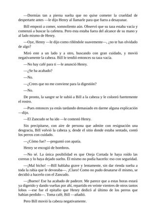 —Dormías tan a pierna suelta que no quise cometer la crueldad de
despertarte antes —le dijo Henry al llamarle para que fuera a desayunar.
Bill empezó a comer, somnoliento aún. Observó que su taza estaba vacía y
comenzó a buscar la cafetera. Pero esta estaba fuera del alcance de su mano y
al lado mismo de Henry.
—Oye, Henry —le dijo como riñéndole suavemente—, ¿no te has olvidado
de algo?
Miró este a un lado y a otro, buscando con gran cuidado, y movió
negativamente la cabeza. Bill le tendió entonces su taza vacía.
—No hay café para ti —le anunció Henry.
—¿Se ha acabado?
—No.
—¿Crees que no me conviene para la digestión?
—No.
De pronto, la sangre se le subió a Bill a la cabeza y le coloreó fuertemente
el rostro.
—Pues entonces ya estás tardando demasiado en darme alguna explicación
—dijo.
—El Zancudo se ha ido —le contestó Henry.
Sin precipitarse, con aire de persona que admite con resignación una
desgracia, Bill volvió la cabeza y, desde el sitio donde estaba sentado, contó
los perros con cuidado.
—¿Cómo fue? —preguntó con apatía.
Henry se encogió de hombros.
—No sé. La única posibilidad es que Oreja Cortada le haya roído las
correas y lo haya dejado suelto. Él mismo no podía hacerlo: eso con seguridad.
—¡Mal bicho! —Bill hablaba grave y lentamente, sin dar rienda suelta a
toda la rabia que le devoraba—. ¡Claro! Como no pudo desatarse él mismo, se
decidió a hacerlo con el Zancudo.
—¡Bueno! Ese ha acabado de padecer. Me parece que a estas horas estará
ya digerido y dando vueltas por ahí, repartido en veinte vientres de otros tantos
lobos —ese fue el epitafio que Henry dedicó al último de los perros que
habían perdido—. Toma café, Bill —añadió.
Pero Bill movió la cabeza negativamente.
 