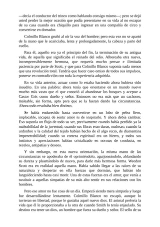 —decía el conductor del trineo como hablando consigo mismo—; pero se dejó
usted perder la mejor ocasión que podía presentarse en su vida al no escapar
de su casa cuando era chiquillo para ingresar en una compañía de circo y
convertirse en domador.
Colmillo Blanco gruñó al oír la voz del hombre; pero esta vez no se apartó
de la mano que le acariciaba, lenta y prolongadamente, la cabeza y parte del
cuello.
Para él, aquello era ya el principio del fin, la terminación de su antigua
vida, de aquella que significaba el reinado del odio. Alboreaba otra nueva,
incomprensiblemente hermosa, que requería mucho pensar e ilimitada
paciencia por parte de Scott, y que para Colmillo Blanco suponía nada menos
que una revolución total. Tendría que hacer caso omiso de todos sus impulsos,
ponerse en contradicción con toda la experiencia adquirida.
En su vida anterior, actuar como lo estaba haciendo ahora hubiera sido
inaudito. En una palabra: ahora tenía que orientarse en un mundo nuevo
mucho más vasto que el que conoció al abandonar los bosques y aceptar a
Castor Gris como dueño y señor. Entonces no era más que un cachorro,
maleable, sin forma, apto para que se la fueran dando las circunstancias.
Ahora todo resultaba bien distinto.
Se había endurecido hasta convertirse en un lobo de pelea fiero,
implacable, incapaz de sentir amor ni de inspirarlo. Y ahora debía cambiar.
Eso suponía un flujo de todo su ser, precisamente cuando había perdido ya la
maleabilidad de la juventud; cuando sus fibras eran duras, nudosas; cuando la
urdimbre y la calidad del tejido habían hecho de él algo recio, de diamantina
impenetrabilidad; cuando su corteza espiritual era un hierro, y todos sus
instintos y apreciaciones habían cristalizado en normas de conducta, en
recelos, antipatías y deseos.
Y sin embargo, en esta nueva orientación, la misma mano de las
circunstancias se apoderaba de él oprimiéndolo, aguijoneándolo, ablandando
su dureza y plasmándolo de nuevo, para darle más hermosa forma. Weedon
Scott era en realidad aquella mano. Había sabido llegar a las raíces de su
naturaleza y despertar en ella fuerzas que dormían, que habían ido
languideciendo hasta casi morir. Una de estas fuerzas era el amor, que venía a
sustituir a aquellas simpatías de su más alto sentir en sus relaciones con los
hombres.
Pero ese amor no fue cosa de un día. Empezó siendo mera simpatía y luego
fue desarrollándose lentamente. Colmillo Blanco no escapó, aunque lo
tuvieran en libertad, porque le gustaba aquel nuevo dios. El animal prefería la
vida que él le proporcionaba a la otra de cuando Smith lo tenía enjaulado. Su
destino era tener un dios, un hombre que fuera su dueño y señor. El sello de su
 