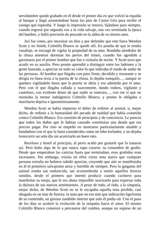 servidumbre quedó grabado en él desde el primer día en que volvió la espalda
al bosque y llegó arrastrándose hasta los pies de Castor Gris para recibir el
castigo que esperaba. Y luego la impresión se renovó, fijándose para siempre,
cuando regresó por segunda vez a la vida salvaje, una vez terminada la época
del hambre, y halló provisión de pescado en la aldea de su mismo amo.
Así fue como, por necesitar un dios y por defender que este fuera Weedon
Scott y no Smith, Colmillo Blanco se quedó allí. En prueba de que le rendía
vasallaje, se encargó de vigilar la propiedad de su amo. Rondaba alrededor de
la choza mientras dormían los perros del trineo, cuando fue agredido a
garrotazos por el primer hombre que fue a visitarla de noche. Y Scott tuvo que
acudir en su auxilio. Pero pronto aprendió a distinguir entre los ladrones y la
gente honrada, a apreciar en todo su valor lo que indicaba el modo de andar de
las personas. Al hombre que llegaba con paso firme, decidido y resonante y se
dirigía en línea recta a la puerta de la choza, lo dejaba tranquilo…, aunque se
quedara vigilándolo hasta que la puerta se abría y era admitido por el amo.
Pero con el que llegaba callada y suavemente, dando rodeos, vigilante y
cauteloso, con evidente deseo de que nadie se enterara…, con ese sí que no
mostraba la menor indulgencia Colmillo Blanco, y pronto le obligaba a
marcharse deprisa e ignominiosamente.
Weedon Scott se había impuesto el deber de redimir al animal, o, mejor
dicho, de redimir a la humanidad del pecado de maldad que había cometido
contra Colmillo Blanco. Era cuestión de principios y de conciencia. Le parecía
que todos los daños que le habían causado constituían una deuda que era
preciso pagar. Por esto se empeñó en mostrarse particularmente amable y
bondadoso con el que la fama consideraba como un lobo luchador, y no dejaba
transcurrir un solo día sin acariciarlo un buen rato.
Receloso y hostil al principio, al perro acabó por gustarle que lo trataran
así. Pero hubo algo de lo que nunca supo curarse: su costumbre de gruñir.
Desde que empezaban las caricias hasta que terminaban, esos gruñidos eran
incesantes. Sin embargo, existía en ellos cierta nota nueva que cualquier
persona extraña no hubiera sabido apreciar, creyendo que aún se manifestaba
en él el primitivo salvajismo atroz y horrible de siempre. Pero la garganta del
animal estaba tan endurecida, tan acostumbrada a emitir aquellos feroces
sonidos, desde el primero que intentó producir cuando cachorro para
manifestar su enojo, que le era ahora imposible suavizarlo para expresar toda
la dulzura de sus nuevos sentimientos. A pesar de todo, al oído, a la simpatía,
mejor dicho, de Weedon Scott no se le escapaba aquella nota perdida, casi
ahogada en un mar de fiereza: la nota que no era más que indicación ligerísima
de su contenido, un gozoso zumbido interior que solo él podía oír. Con el paso
de los días se aceleró la evolución de la simpatía hacia el amor. El mismo
Colmillo Blanco comenzó a percatarse del cambio, aunque no supiese de un
 