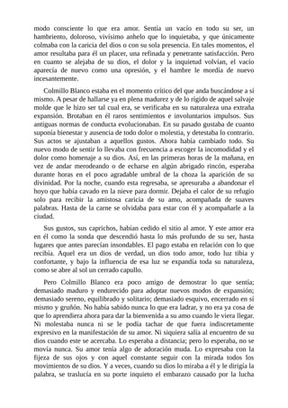 modo consciente lo que era amor. Sentía un vacío en todo su ser, un
hambriento, doloroso, vivísimo anhelo que lo inquietaba, y que únicamente
colmaba con la caricia del dios o con su sola presencia. En tales momentos, el
amor resultaba para él un placer, una refinada y penetrante satisfacción. Pero
en cuanto se alejaba de su dios, el dolor y la inquietud volvían, el vacío
aparecía de nuevo como una opresión, y el hambre le mordía de nuevo
incesantemente.
Colmillo Blanco estaba en el momento crítico del que anda buscándose a sí
mismo. A pesar de hallarse ya en plena madurez y de lo rígido de aquel salvaje
molde que le hizo ser tal cual era, se verificaba en su naturaleza una extraña
expansión. Brotaban en él raros sentimientos e involuntarios impulsos. Sus
antiguas normas de conducta evolucionaban. En su pasado gustaba de cuanto
suponía bienestar y ausencia de todo dolor o molestia, y detestaba lo contrario.
Sus actos se ajustaban a aquellos gustos. Ahora había cambiado todo. Su
nuevo modo de sentir lo llevaba con frecuencia a escoger la incomodidad y el
dolor como homenaje a su dios. Así, en las primeras horas de la mañana, en
vez de andar merodeando o de echarse en algún abrigado rincón, esperaba
durante horas en el poco agradable umbral de la choza la aparición de su
divinidad. Por la noche, cuando esta regresaba, se apresuraba a abandonar el
hoyo que había cavado en la nieve para dormir. Dejaba el calor de su refugio
solo para recibir la amistosa caricia de su amo, acompañada de suaves
palabras. Hasta de la carne se olvidaba para estar con él y acompañarle a la
ciudad.
Sus gustos, sus caprichos, habían cedido el sitio al amor. Y este amor era
en él como la sonda que descendió hasta lo más profundo de su ser, hasta
lugares que antes parecían insondables. El pago estaba en relación con lo que
recibía. Aquel era un dios de verdad, un dios todo amor, todo luz tibia y
confortante, y bajo la influencia de esa luz se expandía toda su naturaleza,
como se abre al sol un cerrado capullo.
Pero Colmillo Blanco era poco amigo de demostrar lo que sentía;
demasiado maduro y endurecido para adoptar nuevos modos de expansión;
demasiado sereno, equilibrado y solitario; demasiado esquivo, encerrado en sí
mismo y gruñón. No había sabido nunca lo que era ladrar, y no era ya cosa de
que lo aprendiera ahora para dar la bienvenida a su amo cuando le viera llegar.
Ni molestaba nunca ni se le podía tachar de que fuera indiscretamente
expresivo en la manifestación de su amor. Ni siquiera salía al encuentro de su
dios cuando este se acercaba. Lo esperaba a distancia; pero lo esperaba, no se
movía nunca. Su amor tenía algo de adoración muda. Lo expresaba con la
fijeza de sus ojos y con aquel constante seguir con la mirada todos los
movimientos de su dios. Y a veces, cuando su dios lo miraba a él y le dirigía la
palabra, se traslucía en su porte inquieto el embarazo causado por la lucha
 