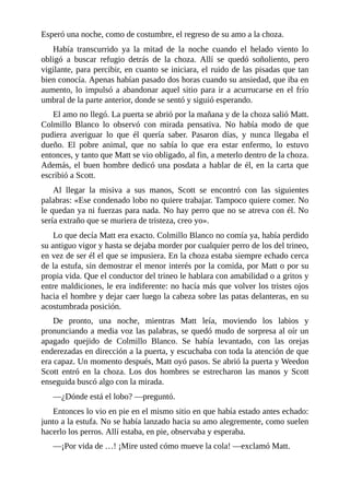 Esperó una noche, como de costumbre, el regreso de su amo a la choza.
Había transcurrido ya la mitad de la noche cuando el helado viento lo
obligó a buscar refugio detrás de la choza. Allí se quedó soñoliento, pero
vigilante, para percibir, en cuanto se iniciara, el ruido de las pisadas que tan
bien conocía. Apenas habían pasado dos horas cuando su ansiedad, que iba en
aumento, lo impulsó a abandonar aquel sitio para ir a acurrucarse en el frío
umbral de la parte anterior, donde se sentó y siguió esperando.
El amo no llegó. La puerta se abrió por la mañana y de la choza salió Matt.
Colmillo Blanco lo observó con mirada pensativa. No había modo de que
pudiera averiguar lo que él quería saber. Pasaron días, y nunca llegaba el
dueño. El pobre animal, que no sabía lo que era estar enfermo, lo estuvo
entonces, y tanto que Matt se vio obligado, al fin, a meterlo dentro de la choza.
Además, el buen hombre dedicó una posdata a hablar de él, en la carta que
escribió a Scott.
Al llegar la misiva a sus manos, Scott se encontró con las siguientes
palabras: «Ese condenado lobo no quiere trabajar. Tampoco quiere comer. No
le quedan ya ni fuerzas para nada. No hay perro que no se atreva con él. No
sería extraño que se muriera de tristeza, creo yo».
Lo que decía Matt era exacto. Colmillo Blanco no comía ya, había perdido
su antiguo vigor y hasta se dejaba morder por cualquier perro de los del trineo,
en vez de ser él el que se impusiera. En la choza estaba siempre echado cerca
de la estufa, sin demostrar el menor interés por la comida, por Matt o por su
propia vida. Que el conductor del trineo le hablara con amabilidad o a gritos y
entre maldiciones, le era indiferente: no hacía más que volver los tristes ojos
hacia el hombre y dejar caer luego la cabeza sobre las patas delanteras, en su
acostumbrada posición.
De pronto, una noche, mientras Matt leía, moviendo los labios y
pronunciando a media voz las palabras, se quedó mudo de sorpresa al oír un
apagado quejido de Colmillo Blanco. Se había levantado, con las orejas
enderezadas en dirección a la puerta, y escuchaba con toda la atención de que
era capaz. Un momento después, Matt oyó pasos. Se abrió la puerta y Weedon
Scott entró en la choza. Los dos hombres se estrecharon las manos y Scott
enseguida buscó algo con la mirada.
—¿Dónde está el lobo? —preguntó.
Entonces lo vio en pie en el mismo sitio en que había estado antes echado:
junto a la estufa. No se había lanzado hacia su amo alegremente, como suelen
hacerlo los perros. Allí estaba, en pie, observaba y esperaba.
—¡Por vida de …! ¡Mire usted cómo mueve la cola! —exclamó Matt.
 