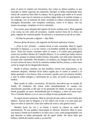 amo, el perro lo repitió con frecuencia. Era como su última palabra, la que
marcaba su límite supremo de expresión. Siempre se había manifestado muy
celoso de conservar bien libre la cabeza. No le gustaba que nadie se la tocara
por miedo a que tras el contacto se ocultara algún daño o la temida trampa; y,
sin embargo, con su maestro de amor, ocultaba la cabeza voluntariamente, se
entregaba desarmado, con completa confianza, como si le dijera: «En tus
manos me pongo: cúmplase en mí tu voluntad».
Una noche, poco después del regreso de Scott, estaban este y Matt jugando
a las cartas un rato antes de acostarse, cuando oyeron fuera de la choza un
grito, seguido de continuo gruñir. Se miraron y se pusieron en pie de un salto.
—El lobo ha pescado a alguien —dijo Matt.
Nuevos gritos de terror y de angustia les hicieron apresurar el paso.
—¡Trae la luz! ¡Pronto! —ordenó Scott al salir corriendo. Matt le siguió
llevando la lámpara, y a su luz vieron a un hombre tendido de espaldas en la
nieve. Tenía los brazos cruzados sobre el rostro y el cuello para protegerse
contra los terribles dientes de Colmillo Blanco. Y en verdad que había motivo
para ello, porque el animal estaba furioso, buscando, con toda mala intención,
el punto más vulnerable. Del hombro a la muñeca, las mangas del traje, las de
la azul camisa de lana y las de la camiseta estaban hechas jirones, y entre estos
corría la sangre de los desgarrados brazos.
Desde el primer instante, los dos hombres vieron este espectáculo, y un
momento después, Weedon Scott había cogido por el cuello al animal y lo
había apartado a viva fuerza. Este se resistió y gruñó, pero sin intentar morder;
y ante la orden enérgica y terminante de su amo, no tardó en apaciguarse a
medias.
Matt ayudó al caído a levantarse. Al hacerlo, descubrió que se trataba de
Smith. El conductor del trineo soltó inmediatamente el cuerpo con
movimiento parecido al del que se ha quemado los dedos al coger un ascua.
Smith parpadeó un poco, deslumbrado por la lámpara, y miró en torno suyo.
Vio a Colmillo Blanco y en su cara se reflejó el más profundo terror.
En aquel mismo momento, Matt se percató de que sobre la nieve había dos
objetos. Acercó más la lámpara y se los indicó con el pie a su amo para que
fijara en ellos la atención. Eran una cadena de acero y una gruesa tranca.
Weedon Scott los vio y se limitó a mover la cabeza en señal de
asentimiento. Ni una palabra interrumpió el silencio. Entonces Matt le puso
una mano a Smith en el hombro y lo miró cara a cara, como preguntándole con
qué derecho se había presentado allí de aquel modo. No hacía falta que
hablara. Smith dio media vuelta y se marchó.
 