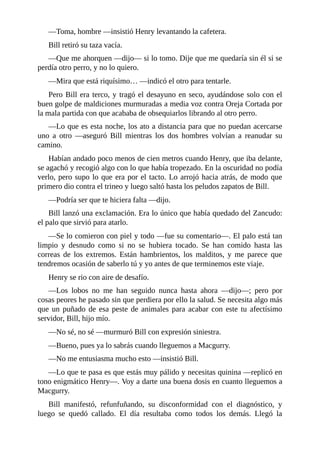 —Toma, hombre —insistió Henry levantando la cafetera.
Bill retiró su taza vacía.
—Que me ahorquen —dijo— si lo tomo. Dije que me quedaría sin él si se
perdía otro perro, y no lo quiero.
—Mira que está riquísimo… —indicó el otro para tentarle.
Pero Bill era terco, y tragó el desayuno en seco, ayudándose solo con el
buen golpe de maldiciones murmuradas a media voz contra Oreja Cortada por
la mala partida con que acababa de obsequiarlos librando al otro perro.
—Lo que es esta noche, los ato a distancia para que no puedan acercarse
uno a otro —aseguró Bill mientras los dos hombres volvían a reanudar su
camino.
Habían andado poco menos de cien metros cuando Henry, que iba delante,
se agachó y recogió algo con lo que había tropezado. En la oscuridad no podía
verlo, pero supo lo que era por el tacto. Lo arrojó hacia atrás, de modo que
primero dio contra el trineo y luego saltó hasta los peludos zapatos de Bill.
—Podría ser que te hiciera falta —dijo.
Bill lanzó una exclamación. Era lo único que había quedado del Zancudo:
el palo que sirvió para atarlo.
—Se lo comieron con piel y todo —fue su comentario—. El palo está tan
limpio y desnudo como si no se hubiera tocado. Se han comido hasta las
correas de los extremos. Están hambrientos, los malditos, y me parece que
tendremos ocasión de saberlo tú y yo antes de que terminemos este viaje.
Henry se rio con aire de desafío.
—Los lobos no me han seguido nunca hasta ahora —dijo—; pero por
cosas peores he pasado sin que perdiera por ello la salud. Se necesita algo más
que un puñado de esa peste de animales para acabar con este tu afectísimo
servidor, Bill, hijo mío.
—No sé, no sé —murmuró Bill con expresión siniestra.
—Bueno, pues ya lo sabrás cuando lleguemos a Macgurry.
—No me entusiasma mucho esto —insistió Bill.
—Lo que te pasa es que estás muy pálido y necesitas quinina —replicó en
tono enigmático Henry—. Voy a darte una buena dosis en cuanto lleguemos a
Macgurry.
Bill manifestó, refunfuñando, su disconformidad con el diagnóstico, y
luego se quedó callado. El día resultaba como todos los demás. Llegó la
 