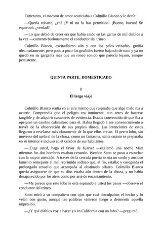 Entretanto, el maestro de amor acariciaba a Colmillo Blanco y le decía:
—Quería robarte, ¿eh? ¡Y tú no lo has permitido! ¡Bueno, bueno! Se
equivocó, ¿verdad?
—Lo que debió de creer era que había caído en las garras de mil diablos a
la vez —comentó burlonamente el conductor del trineo.
Colmillo Blanco, excitadísimo aún y con los pelos erizados, gruñía
obstinadamente; pero poco a poco los gruñidos fueron bajando de tono y ya no
quedó en su garganta más que un ronco sonido que parecía lejano, aunque
persistente.
QUINTA PARTE: DOMESTICADO
I
El largo viaje
Colmillo Blanco sentía en el aire mismo que respiraba que algo malo iba a
ocurrir. Comprendía que el peligro era inminente, aun antes de hacerse
tangible y de adquirir caracteres de evidencia. Estaba convencido de que iba a
operarse un cambio calamitoso para él. Había llegado a ese convencimiento a
través de la observación de sus propios dioses. Las intenciones de estos
llegaron a revelarse más claramente de lo que ellos creían. El perro lobo, sin
moverse del umbral de la choza, como un fantasma, sabía cuánto se preparaba
en su interior e incluso en el cerebro de sus habitantes.
—¡Oiga usted, haga el favor de fijarse! —exclamó una noche Matt
mientras los dos hombres estaban cenando. Weedon Scott se puso a escuchar
con la mayor atención. A través de la cerrada puerta se oía un sordo y ansioso
lamento semejante al mal reprimido sollozo que, al fin, estalla; y enseguida el
prolongado resuello que acompaña al obstinado olfateo. Colmillo Blanco
quería asegurarse de que su dios estaba aún dentro de la choza, y no había
desaparecido por los aires como por arte de encantamiento.
—Me parece que este lobo le está espiando a usted los pasos —observó el
conductor del trineo.
Scott miró a su compañero con ojos que casi disculpaban el hecho y lo
veían con gusto, aunque las palabras vinieron luego a desmentir aquella
impresión.
—¿Y qué diablos voy a hacer yo en California con un lobo? —preguntó.
 