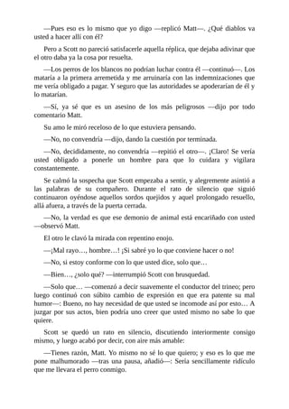 —Pues eso es lo mismo que yo digo —replicó Matt—. ¿Qué diablos va
usted a hacer allí con él?
Pero a Scott no pareció satisfacerle aquella réplica, que dejaba adivinar que
el otro daba ya la cosa por resuelta.
—Los perros de los blancos no podrían luchar contra él —continuó—. Los
mataría a la primera arremetida y me arruinaría con las indemnizaciones que
me vería obligado a pagar. Y seguro que las autoridades se apoderarían de él y
lo matarían.
—Sí, ya sé que es un asesino de los más peligrosos —dijo por todo
comentario Matt.
Su amo le miró receloso de lo que estuviera pensando.
—No, no convendría —dijo, dando la cuestión por terminada.
—No, decididamente, no convendría —repitió el otro—. ¡Claro! Se vería
usted obligado a ponerle un hombre para que lo cuidara y vigilara
constantemente.
Se calmó la sospecha que Scott empezaba a sentir, y alegremente asintió a
las palabras de su compañero. Durante el rato de silencio que siguió
continuaron oyéndose aquellos sordos quejidos y aquel prolongado resuello,
allá afuera, a través de la puerta cerrada.
—No, la verdad es que ese demonio de animal está encariñado con usted
—observó Matt.
El otro le clavó la mirada con repentino enojo.
—¡Mal rayo…, hombre…! ¡Si sabré yo lo que conviene hacer o no!
—No, si estoy conforme con lo que usted dice, solo que…
—Bien…, ¿solo qué? —interrumpió Scott con brusquedad.
—Solo que… —comenzó a decir suavemente el conductor del trineo; pero
luego continuó con súbito cambio de expresión en que era patente su mal
humor—: Bueno, no hay necesidad de que usted se incomode así por esto… A
juzgar por sus actos, bien podría uno creer que usted mismo no sabe lo que
quiere.
Scott se quedó un rato en silencio, discutiendo interiormente consigo
mismo, y luego acabó por decir, con aire más amable:
—Tienes razón, Matt. Yo mismo no sé lo que quiero; y eso es lo que me
pone malhumorado —tras una pausa, añadió—: Sería sencillamente ridículo
que me llevara el perro conmigo.
 