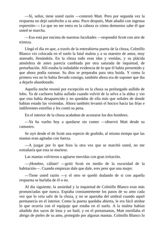 —Sí, señor, tiene usted razón —contestó Matt. Pero por segunda vez la
respuesta no dejó satisfecho a su amo. Poco después, Matt añadió con ingenua
expresión—: Lo que no me entra en la cabeza es cómo demonios sabe él que
usted se marcha.
—Eso está por encima de nuestras facultades —respondió Scott con aire de
tristeza.
Llegó el día en que, a través de la entreabierta puerta de la choza, Colmillo
Blanco vio colocada en el suelo la fatal maleta y a su maestro de amor, muy
atareado, llenándola. En la choza todo eran idas y venidas, y su plácida
atmósfera de antes parecía cambiada por otra saturada de inquietud, de
perturbación. Allí estaba la indudable evidencia de lo que él había presentido y
que ahora podía razonar. Su dios se preparaba para otra huida. Y como la
primera vez no lo había llevado consigo, también ahora era de suponer que iba
a dejarlo abandonado.
Aquella noche resonó por excepción en la choza su prolongado aullido de
lobo. Ya de cachorro había aullado cuando volvió de la selva a la aldea y vio
que esta había desaparecido y no quedaba de ella más que señales de donde
habían estado las viviendas. Ahora también levantó el hocico hacia las frías e
indiferentes estrellas y les contó su pena.
En el interior de la choza acababan de acostarse los dos hombres.
—Ya ha vuelto hoy a quedarse sin comer —observó Matt desde su
camastro.
Se oyó desde el de Scott una especie de gruñido, al mismo tiempo que las
mantas eran agitadas con fuerza.
—A juzgar por lo que hizo la otra vez que se marchó usted, no me
extrañaría que esta se muriese.
Las mantas volvieron a agitarse movidas con gran irritación.
—¡Hombre, cállate! —gritó Scott en medio de la oscuridad de la
habitación—. Cuando empiezas dale que dale, eres peor que una mujer.
—Tiene usted razón —y el otro se quedó dudando de si con aquella
respuesta se burlaba de él o no.
Al día siguiente, la ansiedad y la inquietud de Colmillo Blanco eran más
pronunciadas que nunca. Espiaba constantemente los pasos de su amo cada
vez que lo veía salir de la choza, y no se apartaba del umbral cuando aquel
permanecía en el interior. Como la puerta quedaba abierta, le era fácil atisbar
lo que ocurría con el equipaje que estaba en el suelo. A la maleta habían
añadido dos sacos de lona y un baúl, y en el portamantas, Matt enrollaba el
abrigo de pieles de su amo, protegido por algunas mantas. Colmillo Blanco lo
 