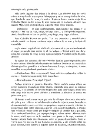 contempló todo gimoteando.
Más tarde llegaron dos indios a la choza. Los observó muy de cerca
mientras cargaban la mayor parte del equipaje y salían acompañados de Matt,
que llevaba la ropa de cama y la maleta. Todos se fueron cuesta abajo. Pero
Colmillo Blanco no los siguió. El amo estaba aún en la choza. Al poco rato
regresó Matt. Scott se dirigió hacia la puerta e hizo entrar al perro.
—¡Pobrecillo! —le dijo cariñosamente, acariciándole las orejas y la
espalda—. Me voy de viaje, amigo, un largo viaje…, y tú no puedes seguirme.
Anda, despídete de mí con un gruñido, muy largo, muy largo: el último.
Pero Colmillo Blanco no gruñó. Tras una pensativa y escudriñadora
mirada, metió con fuerza la cabeza bajo el sobaco de su amo y la dejó allí
escondida.
—¡La sirena! —gritó Matt, aludiendo al ronco sonido que se elevaba desde
el vapor preparado para zarpar en el río Yukón—. Tendrá usted que darse
prisa. No se olvide de cerrar bien la puerta delantera. Yo saldré por la de atrás.
¡Pronto!
Se oyeron dos portazos a la vez y Weedon Scott se quedó esperando a que
Matt se uniera a él en la fachada anterior de la choza. Dentro de esta resonaban
tímidos gemidos parecidos a sollozos humanos. Luego, prolongados, hondos
resuellos, acompañados de persistente olfateo.
—Cuídalo bien, Matt —recomendó Scott, mientras ambos descendían la
cuesta—. Escríbeme cómo está y todo lo que hace.
—Descuide usted. Pero ¡oiga! ¡Fíjese!
Ambos hombres se pararon. Colmillo Blanco aullaba como aúllan los
perros cuando se les acaba de morir el amo. Expresaba así a voces su inmensa
desgracia, y su lamento se elevaba desgarrador, para venir luego a morir con
una queja más suave, pero vibrante y tristísima, y elevarse de nuevo en
penetrante grito.
El Aurora era el primer vapor que salía de allí aquel año rumbo al exterior
del país, y sus cubiertas se hallaban atiborradas de viajeros; unos, buscadores
de oro arruinados; otros, aventureros perpetuos, a quienes sonreía entonces la
prosperidad; pero todos impulsados por el loco afán de marcharse, lo mismo
que lo habían sentido antes por llegar y dirigirse al interior. En la pasarela,
Scott se despedía de Matt, que se preparaba para volver a tierra. Al estrecharle
la mano, sintió que esta se le quedaba como yerta en la suya, mientras el
hombre miraba hacia atrás fijamente, sobre un punto determinado. Scott se
volvió para ver qué era lo que llamaba su atención, y vio sentado sobre las
patas traseras, en la cubierta a algunos pasos de distancia, a Colmillo Blanco,
 