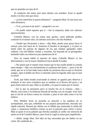 que no apartaba sus ojos de él.
El conductor del trineo juró entre dientes con asombro. Scott se quedó
mudo y no hizo más que mirar.
—¿Cerró usted bien la puerta delantera? —preguntó Matt. El otro hizo una
seña afirmativa.
—Y tú, ¿cerraste la de atrás? —preguntó a su vez.
—Ya puede usted suponer que sí —fue la respuesta, dada con caluroso
apresuramiento.
Colmillo Blanco, con las orejas muy gachas, como pidiendo perdón,
continuó en el mismo sitio, sin intentar acercarse a los dos hombres.
—Tendré que llevármelo a tierra —dijo Matt, dando unos pasos hacia el
animal, pero este huyó de él. Entonces el hombre lo persiguió, y el perro se
metió entre las piernas de algunos de los que estaban agrupados sobre
cubierta. Con mil hábiles vueltas y revueltas, fue huyendo de su perseguidor,
burlando todos sus esfuerzos para apoderarse de él.
Pero en cuanto habló el maestro de amor, Colmillo Blanco se fue
directamente y con la mayor obediencia hacia donde él estaba.
—No quiere que le toquen estas manos que le han estado dando la comida
tanto tiempo —dijo con resentimiento el conductor del trineo—, pero sí las de
usted, que no se la han dado nunca desde los primeros días en que se hicieron
amigos. ¡Que el diablo me lleve si entiendo cómo ha logrado saber que el amo
es usted!
Scott, que había estado acariciando al animal, se agachó para observar y
señalarle al otro unas cortaduras que se notaban en el hocico del perro y un
gran chirlo entre los ojos. Matt se arrodilló, y le pasó la mano por el vientre.
—En lo que no pensamos poco ni mucho fue en la ventana —dijo—.
Mírelo, está como si lo hubieran llenado de heridas con un escoplo. Está claro
que se tiró de un brinco contra los cristales y pasó al otro lado como si no los
hubiera.
Pero Weedon Scott no prestaba ya atención a las palabras de su
acompañante, sino que, embebido en sus propios pensamientos, buscaba una
rápida solución. Resonó por última vez el silbido que anunciaba la salida del
vapor, y numerosos hombres corrían ya por la pasarela para volver a tierra.
Matt se quitó el recio pañuelo que llevaba anudado al cuello con intención de
atarlo en el de Colmillo Blanco, pero Scott le cogió la mano para impedírselo.
—Adiós, amigo Matt. Del lobo no hay necesidad que me hables en tus
cartas. He cambiado de…
 