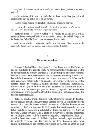 —¿Que…? —interrumpió, asombrado, el otro—. Pero ¿quiere usted decir
que…?
—Eso mismo. Ahí tienes tu pañuelo; no hace falta. Soy yo quien al
escribirte te daré informes de él en las cartas.
Matt se quedó parado en mitad del tablón que conducía a tierra.
—¡No podrá resistir aquel clima! —le gritó a su amo—. ¡A no ser —
añadió— que lo esquile en cuanto llegue el calor!
Retiraron desde el barco el tablón y el Aurora se apartó de la orilla,
mientras Scott se despedía de Matt agitando la mano. Se volvió luego y se
inclinó sobre Colmillo Blanco, que estaba en pie a su lado.
—Y ahora gruñe, condenado, gruñe por fin —le dijo, mientras le
acariciaba la cabeza y las orejas, que se estremecían de júbilo.
II
En las tierras del sur
Cuando Colmillo Blanco desembarcó en San Francisco de California, se
quedó estupefacto. Por instinto estaba ya profundamente grabada en él la idea
de que el poder iba siempre asociado a la divinidad; pero nunca los hombres
blancos le habían parecido dioses tan maravillosos como ahora que andaba por
las resbaladizas aceras de la ciudad. Las chozas construidas con leñas, que le
eran conocidas, habían sido reemplazadas por enormes edificios; las calles
estaban llenas de peligros…, carros, enormes carromatos, automóviles,
caballos de tiro que le parecían colosales, monstruosos tranvías eléctricos y
vehículos de todas clases que pasaban silbando, rugiendo, rechinando, con
amenazadores gritos, parecidos a los de los linces que él había conocido en los
bosques septentrionales.
Detrás de aquellas manifestaciones estaba el inmenso poderío del hombre,
que lo regía, lo regulaba todo, quedando siempre patente su gran dominio de la
materia. Era sencilla mente colosal, estupendo. Colmillo Blanco estaba
asombrado. Llegó a apoderarse de él el miedo. En sus tiempos de cachorro
había sentido su pequeñez y debilidad al llegar por primera vez desde el
bosque a la aldea de Castor Gris, y ahora, en pleno vigor y en plena conciencia
de su propia fuerza, volvía a sentirse pequeño, insignificante, débil. ¡Y
aquellos dioses eran tantos! Su bullicio llegaba a marearlo; aquel tremendo e
interminable correr de todas las cosas lo ensordecía. Entonces sintió como
nunca su dependencia del hombre, su sujeción al maestro de amor, al cual
 