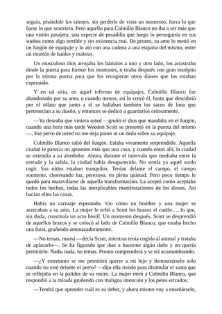 seguía, pisándole los talones, sin perderle de vista un momento, fuera lo que
fuese lo que ocurriera. Pero aquello para Colmillo Blanco no iba a ser más que
una visión pasajera, una especie de pesadilla que luego lo perseguiría en sus
sueños como algo terrible y sin existencia real. De pronto, su amo lo metió en
un furgón de equipaje y lo ató con una cadena a una esquina del mismo, entre
un montón de baúles y maletas.
Un musculoso dios arrojaba los bártulos a uno y otro lado, los arrastraba
desde la puerta para formar los montones, o tiraba después con gran estrépito
por la misma puerta para que los recogieran otros dioses que los estaban
esperando.
Y en tal sitio, en aquel infierno de equipajes, Colmillo Blanco fue
abandonado por su amo, o cuando menos, así lo creyó él, hasta que descubrió
por el olfato que junto a él se hallaban también los sacos de lona que
pertenecían a su dueño, y entonces se dedicó a guardarlos celosamente.
—Ya deseaba que viniera usted —gruñó el dios que mandaba en el furgón,
cuando una hora más tarde Weedon Scott se presentó en la puerta del mismo
—. Ese perro de usted no me deja poner ni un dedo sobre su equipaje.
Colmillo Blanco salió del furgón. Estaba vivamente sorprendido. Aquella
ciudad le parecía un aposento más que una casa, y cuando entró allí, la ciudad
se extendía a su alrededor. Ahora, durante el intervalo que mediaba entre la
entrada y la salida, la ciudad había desaparecido. No sentía ya aquel sordo
rugir. Sus oídos estaban tranquilos. Tenían delante el campo, el campo
sonriente, chorreando luz, perezoso, en plena quietud. Pero poco tiempo le
quedó para maravillarse de aquella transformación. La aceptó como aceptaba
todos los hechos, todas las inexplicables manifestaciones de los dioses. Así
hacían ellos las cosas.
Había un carruaje esperando. Vio cómo un hombre y una mujer se
acercaban a su amo. La mujer le echó a Scott los brazos al cuello…, lo que,
sin duda, constituía un acto hostil. Un momento después, Scott se desprendió
de aquellos brazos y se colocó al lado de Colmillo Blanco, que estaba hecho
una furia, gruñendo amenazadoramente.
—No temas, mamá —decía Scott, mientras tenía cogido al animal y trataba
de aplacarlo—. Se ha figurado que ibas a hacerme algún daño y no quería
permitirlo. Nada, nada, no temas. Pronto comprenderá y se irá acostumbrando.
—¿Y entretanto se me permitirá querer a mi hijo y demostrárselo solo
cuando no esté delante el perro? —dijo ella riendo para disimular el susto que
se reflejaba en la palidez de su rostro. La mujer miró a Colmillo Blanco, que
respondió a la mirada gruñendo con maligna intención y los pelos erizados.
—Tendrá que aprender cuál es su deber, y ahora mismo voy a enseñárselo,
 