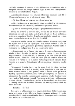claridad a las nueve. A las doce, el lado del horizonte se coloreó un poco al
influjo del invisible sol, y luego comenzó la gris frialdad de la tarde que debía
hundirse en la noche tres horas después.
A continuación de aquel vano esfuerzo del sol para mostrarse, sacó Bill el
rifle de entre las correas que lo sujetaban al trineo y dijo:
—Tú sigue, Henry, que yo voy a ver… lo que voy a ver.
—Mejor sería que no te separaras del trineo —le objetó su compañero—.
No tienes más que tres cartuchos, y nadie sabe lo que puede ocurrir.
—¿Quién es ahora el gruñón, tú o yo? —preguntó triunfalmente Bill.
Henry no contestó y continuó solo, aunque no sin lanzar frecuentes
miradas de ansiedad hacia atrás, hacia la gris soledad por donde acababa de
perderse su compañero. Una hora después, gracias a haber tomado por el atajo
las curvas que el trineo tuvo que describir, llegó Bill.
—Andan esparcidos y en un amplio radio —dijo—. Al mismo tiempo que
nos siguen, van al ojeo de alguna pieza que puedan levantar. ¡Claro! De
nosotros están seguros, pero saben que han de esperar aún. Mientras tanto, se
contentarán con cualquier cosa de la que puedan echar mano.
—Querrás decir que se figuran estar seguros de nosotros. Supongo que no
habrán probado bocado en algunas semanas, excepto lo que les han
proporcionado el Gordito, el Rana y el Zancudo, y son ellos tantos que no les
tocaría mucho a cada uno. Están tan flacos que sus costillas parecen un
enrejado y el vientre se les ha subido hasta plegárseles al espinazo. Están
furiosos, te lo aseguro. Acabarán por volverse rabiosos, y entonces, ¡mucho
ojo!
Tres minutos después, Henry, que iba ahora detrás del trineo, lanzó un
sordo silbido de alerta. Bill se volvió y miró, después de lo cual paró los
perros silenciosamente. A reta guardia, desde la última curva que habían
dejado y siguiendo sus mismos pasos, visible por completo y sin recatarse lo
más mínimo, iba trotando, como escapado, un animal peludo. Seguía el rastro
con el hocico. Tenía un trote especial. Parecía que se deslizara y adelantaba sin
el menor esfuerzo. Cuando ellos se paraban, se detenía él también, levantando
la cabeza y mirándolos fijamente, venteando con ahínco para estudiarlos por
medio del olfato.
—Es la loba —dijo Bill.
Los perros se habían echado en la nieve y, dejándolos, Bill retrocedió para
unirse a su amigo al lado del trineo. Juntos observaban vigilantes el extraño
animal que había estado persiguiéndolos durante días enteros y al que se debía
ya la pérdida de la mitad de la traílla.
 