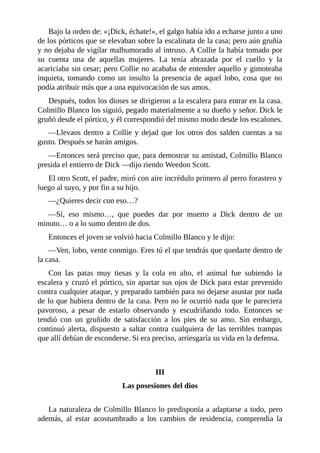 Bajo la orden de: «¡Dick, échate!», el galgo había ido a echarse junto a uno
de los pórticos que se elevaban sobre la escalinata de la casa; pero aún gruñía
y no dejaba de vigilar malhumorado al intruso. A Collie la había tomado por
su cuenta una de aquellas mujeres. La tenía abrazada por el cuello y la
acariciaba sin cesar; pero Collie no acababa de entender aquello y gimoteaba
inquieta, tomando como un insulto la presencia de aquel lobo, cosa que no
podía atribuir más que a una equivocación de sus amos.
Después, todos los dioses se dirigieron a la escalera para entrar en la casa.
Colmillo Blanco los siguió, pegado materialmente a su dueño y señor. Dick le
gruñó desde el pórtico, y él correspondió del mismo modo desde los escalones.
—Llevaos dentro a Collie y dejad que los otros dos salden cuentas a su
gusto. Después se harán amigos.
—Entonces será preciso que, para demostrar su amistad, Colmillo Blanco
presida el entierro de Dick —dijo riendo Weedon Scott.
El otro Scott, el padre, miró con aire incrédulo primero al perro forastero y
luego al suyo, y por fin a su hijo.
—¿Quieres decir con eso…?
—Sí, eso mismo…, que puedes dar por muerto a Dick dentro de un
minuto… o a lo sumo dentro de dos.
Entonces el joven se volvió hacia Colmillo Blanco y le dijo:
—Ven, lobo, vente conmigo. Eres tú el que tendrás que quedarte dentro de
la casa.
Con las patas muy tiesas y la cola en alto, el animal fue subiendo la
escalera y cruzó el pórtico, sin apartar sus ojos de Dick para estar prevenido
contra cualquier ataque, y preparado también para no dejarse asustar por nada
de lo que hubiera dentro de la casa. Pero no le ocurrió nada que le pareciera
pavoroso, a pesar de estarlo observando y escudriñando todo. Entonces se
tendió con un gruñido de satisfacción a los pies de su amo. Sin embargo,
continuó alerta, dispuesto a saltar contra cualquiera de las terribles trampas
que allí debían de esconderse. Si era preciso, arriesgaría su vida en la defensa.
III
Las posesiones del dios
La naturaleza de Colmillo Blanco lo predisponía a adaptarse a todo, pero
además, al estar acostumbrado a los cambios de residencia, comprendía la
 