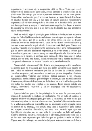 importancia y necesidad de la adaptación. Allí en Sierra Vista, que era el
nombre de la posesión del juez Scott, pronto empezó a sentirse como en su
propia casa. No tuvo ya que volver a pelearse seriamente con los otros perros.
Estos sabían mucho más que él acerca de los usos y costumbres de los dioses
en aquellas tierras del sur, y a sus ojos, el intruso adquirió extraordinaria
importancia al ver que acompañaba a los amos en el interior de la casa. Por
más lobo que fuera, y aunque el caso fuera una excepción, los dioses acababan
de autorizar su presencia allí, y a los perros no les tocaba más que aprobar lo
hecho por los dueños.
Dick se resistió algo al principio; pero hubiera acabado por ser excelente
amigo de Colmillo Blanco si este no hubiera sido siempre tan opuesto a hacer
amigos. Lo único que él les pedía a los otros perros era que lo dejaran
tranquilo, que no se metieran con él. Toda su vida había sido un solitario, y
esto era lo que deseaba seguir siendo. Los avances de Dick para él eran una
molestia, y pronto procuró mantenerlo a distancia. En el norte había aprendido
que los perros del amo debían ser respetados, y no olvidó ahora la lección que
le enseñaron; pero una cosa era esto y otra que él perdiera la libertad de vivir
encerrado en sí mismo. Y así hizo caso omiso de Dick hasta que el pobre
animal, que no tenía mal fondo, acabó por mirarlo con la misma indiferencia
con que miraría una de las estacas clavadas en la pared del establo.
No ocurría lo mismo con Collie. Esta lo aceptaba porque así lo mandaban
los dioses; pero no le parecía que fuera ello razón suficiente para dejarlo en
paz. Todos los crímenes cometidos por los de la casta de Colmillo Blanco
clamaban venganza, y ni en un día ni en toda una generación podían olvidarse
las innumerables víctimas que siempre habían causado a los rebaños.
Aguijoneada por la antipatía que sentía por el intruso, ya que no podía atacarlo
directamente, delante de los dioses, se dedicaba a hacerle la vida desagradable
por todos los medios que estaban a su alcance. Entre ambos existía una
antigua, hereditaria rivalidad, y ya se encargaba ella de recordársela
continuamente.
Aprovechándose, pues, de los privilegios de su sexo, la perra no perdía
ocasión de molestarlo e, incluso, de maltratarlo. Por un lado, el instinto le
impedía devolver los ataques; pero, por otro, la insistencia de estos era tal que
resultaba imposible no hacerle el menor caso. Cuando Collie arremetía contra
él, le volvía generalmente la espalda, que su abundante pelaje protegía contra
los dientes de su enemiga, y se alejaba muy tieso y majestuoso; pero cuando
los ataques arreciaban demasiado, no tenía más remedio que apartarse
describiendo círculos, en los que solo le presentaba un lado del pecho,
mientras mantenía la cabeza vuelta hacia el otro lado, mostrando en la cara y
en los ojos una expresión que indicaba que su paciencia tenía un límite.
Alguna vez, sin embargo, un mordisco dirigido a sus cuartos traseros le hacía
 