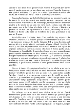acelerar el paso de un modo que carecía en absoluto de majestad; pero por lo
general lograba conservar su aire digno, casi solemne. Procuraba demostrar
que, para él, era como si la perra no existiera, apartándose de donde ella
estaba. En cuanto la veía o la oía venir, se levantaba y se marchaba.
Eran muchas las cosas que Colmillo Blanco tenía que aprender. La vida en
las tierras del norte resultaba de una sencillez extrema, comparada con las
complicaciones de Sierra Vista. En primer lugar, tuvo que enterarse de todo lo
relativo a la familia de su amo. En cierto modo contaba para ello con
precedentes que le facilitaban el trabajo. Así como Mit-sah y Kloo-kooch
pertenecían a Castor Gris y partían con él la comida, la lumbre y las mantas,
también en Sierra Vista todos los moradores de la casa pertenecían a su
maestro de amor.
Pero había varias diferencias. Sierra Vista resultaba muy superior a la
choza de Castor Gris. Las personas que aquí vivían eran muchas: el juez Scott
y su mujer; dos hermanas del dueño, llamadas Beth y Mary; la esposa del
mismo, Alicia, y los dos hijos del matrimonio, Weedon y Maud, chiquillos de
cuatro y seis años, respectivamente. Así no había modo de que alguien le
explicara a él quiénes eran tales personas y los lazos de familia que las unían.
Sin embargo, se formó la idea de que todos ellos pertenecían a su amo. Luego,
por mil detalles: el estudio de sus actos, palabras y hasta entonaciones de voz,
fue aprendiendo lentamente los grados de intimidad y de cariño que los unían
a todos con su amo, y de acuerdo con esta especie de escala que él adivinó, los
trató de una manera o de otra. Lo que su dueño y señor apreciaba, lo apreciaba
él también; lo que él quería, lo quería el perro, que se convirtió en su celoso
guardián.
Siempre le habían sido antipáticos los chiquillos: los odiaba, y sus manos
le inspiraban miedo. Frescos estaban aún en su memoria los recuerdos de las
tiranías y crueldades que de ellos tuvo que sufrir en las aldeas indias. Cuando
Weedon y Maud se le acercaron por primera vez, les gruñó, en son de
advertencia, y los miró con maligna expresión. Un coscorrón que recibió de su
amo al mismo tiempo que le reñía enérgicamente, le obligó a permitir que lo
acariciaran, aunque siguió gruñendo a media voz durante el rato que sintió
encima sus manos. Después observó que su amo parecía quererlos mucho,
tanto al niño como a la niña. Con esto bastó, y no hubo ya necesidad de golpes
ni de regaños para que se dejara tocar y acariciar por ellos.
Sin embargo, nunca se mostró muy efusivo en sus afectos. Toleró
honradamente que los niños de su amo hicieran de él lo que quisieran; pero
sometiéndose a ello como se somete uno por necesidad a una dolorosa
operación. Cuando ya no podía resistirlo más, se levantaba de donde estuviera
echado y se marchaba con aire firme y decidido. Pero hasta esto fue
cambiando con el tiempo, y al fin acabaron por gustarle los chiquillos, aunque
 