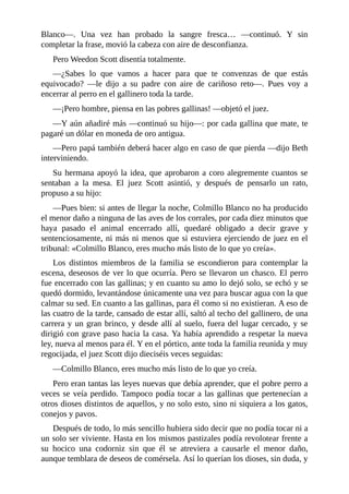 Blanco—. Una vez han probado la sangre fresca… —continuó. Y sin
completar la frase, movió la cabeza con aire de desconfianza.
Pero Weedon Scott disentía totalmente.
—¿Sabes lo que vamos a hacer para que te convenzas de que estás
equivocado? —le dijo a su padre con aire de cariñoso reto—. Pues voy a
encerrar al perro en el gallinero toda la tarde.
—¡Pero hombre, piensa en las pobres gallinas! —objetó el juez.
—Y aún añadiré más —continuó su hijo—: por cada gallina que mate, te
pagaré un dólar en moneda de oro antigua.
—Pero papá también deberá hacer algo en caso de que pierda —dijo Beth
interviniendo.
Su hermana apoyó la idea, que aprobaron a coro alegremente cuantos se
sentaban a la mesa. El juez Scott asintió, y después de pensarlo un rato,
propuso a su hijo:
—Pues bien: si antes de llegar la noche, Colmillo Blanco no ha producido
el menor daño a ninguna de las aves de los corrales, por cada diez minutos que
haya pasado el animal encerrado allí, quedaré obligado a decir grave y
sentenciosamente, ni más ni menos que si estuviera ejerciendo de juez en el
tribunal: «Colmillo Blanco, eres mucho más listo de lo que yo creía».
Los distintos miembros de la familia se escondieron para contemplar la
escena, deseosos de ver lo que ocurría. Pero se llevaron un chasco. El perro
fue encerrado con las gallinas; y en cuanto su amo lo dejó solo, se echó y se
quedó dormido, levantándose únicamente una vez para buscar agua con la que
calmar su sed. En cuanto a las gallinas, para él como si no existieran. A eso de
las cuatro de la tarde, cansado de estar allí, saltó al techo del gallinero, de una
carrera y un gran brinco, y desde allí al suelo, fuera del lugar cercado, y se
dirigió con grave paso hacia la casa. Ya había aprendido a respetar la nueva
ley, nueva al menos para él. Y en el pórtico, ante toda la familia reunida y muy
regocijada, el juez Scott dijo dieciséis veces seguidas:
—Colmillo Blanco, eres mucho más listo de lo que yo creía.
Pero eran tantas las leyes nuevas que debía aprender, que el pobre perro a
veces se veía perdido. Tampoco podía tocar a las gallinas que pertenecían a
otros dioses distintos de aquellos, y no solo esto, sino ni siquiera a los gatos,
conejos y pavos.
Después de todo, lo más sencillo hubiera sido decir que no podía tocar ni a
un solo ser viviente. Hasta en los mismos pastizales podía revolotear frente a
su hocico una codorniz sin que él se atreviera a causarle el menor daño,
aunque temblara de deseos de comérsela. Así lo querían los dioses, sin duda, y
 